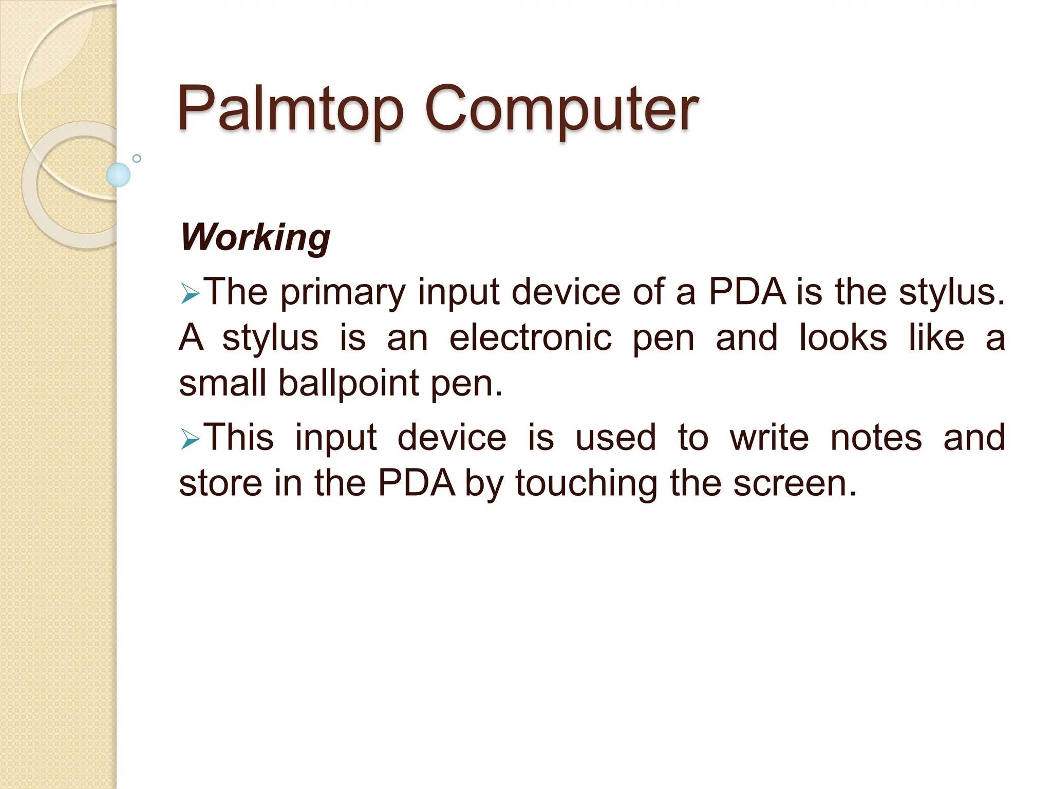 Palmtop Computer
Working
The primary input device of a PDA is the stylus.
A stylus is an electronic pen and looks like a
small ballpoint pen.
This input device is used to write notes and
store in the PDA by touching the screen.
 