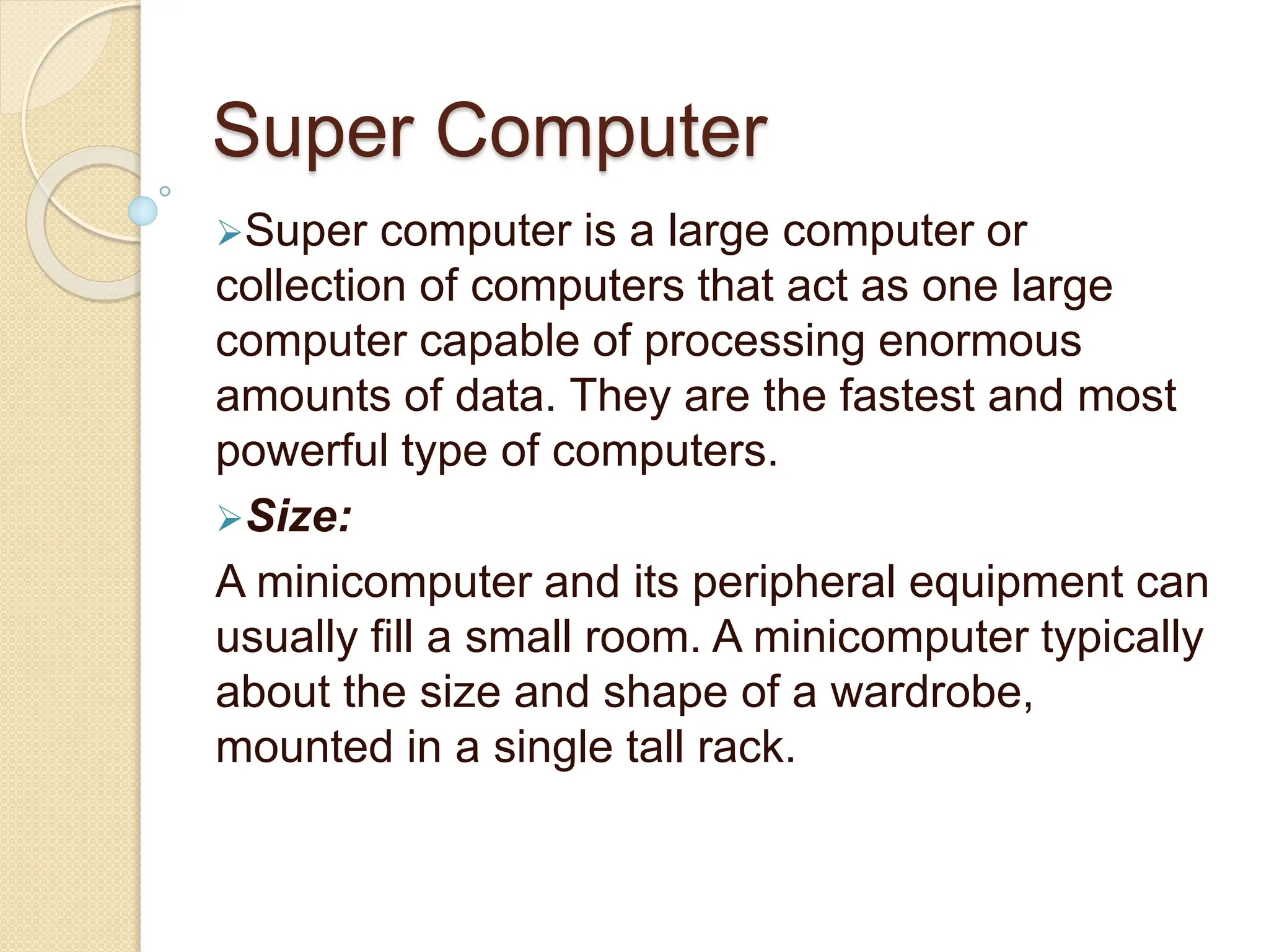 Super Computer
Super computer is a large computer or
collection of computers that act as one large
computer capable of processing enormous
amounts of data. They are the fastest and most
powerful type of computers.
Size:
A minicomputer and its peripheral equipment can
usually fill a small room. A minicomputer typically
about the size and shape of a wardrobe,
mounted in a single tall rack.
 