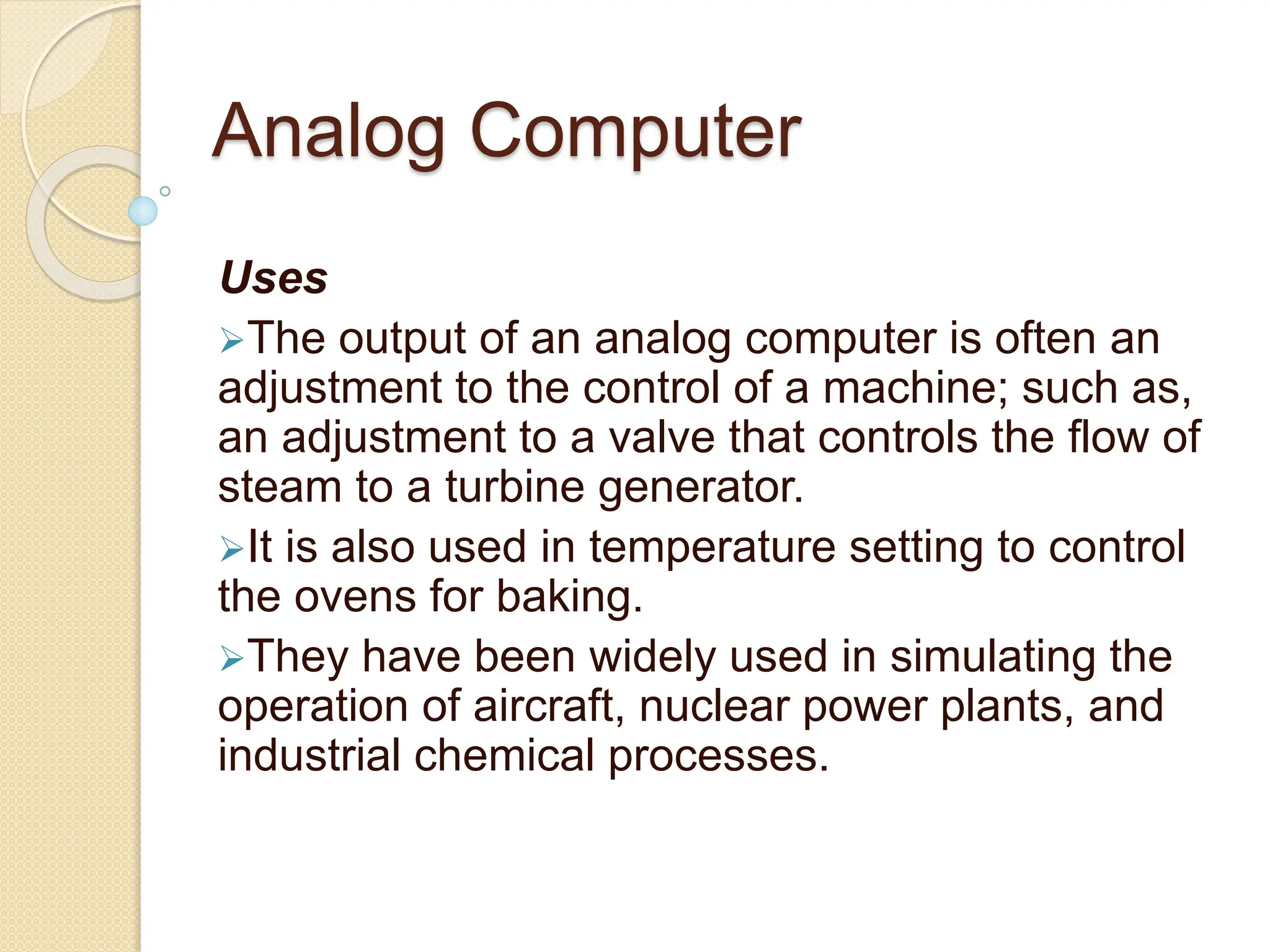 Analog Computer
Uses
The output of an analog computer is often an
adjustment to the control of a machine; such as,
an adjustment to a valve that controls the flow of
steam to a turbine generator.
It is also used in temperature setting to control
the ovens for baking.
They have been widely used in simulating the
operation of aircraft, nuclear power plants, and
industrial chemical processes.
 