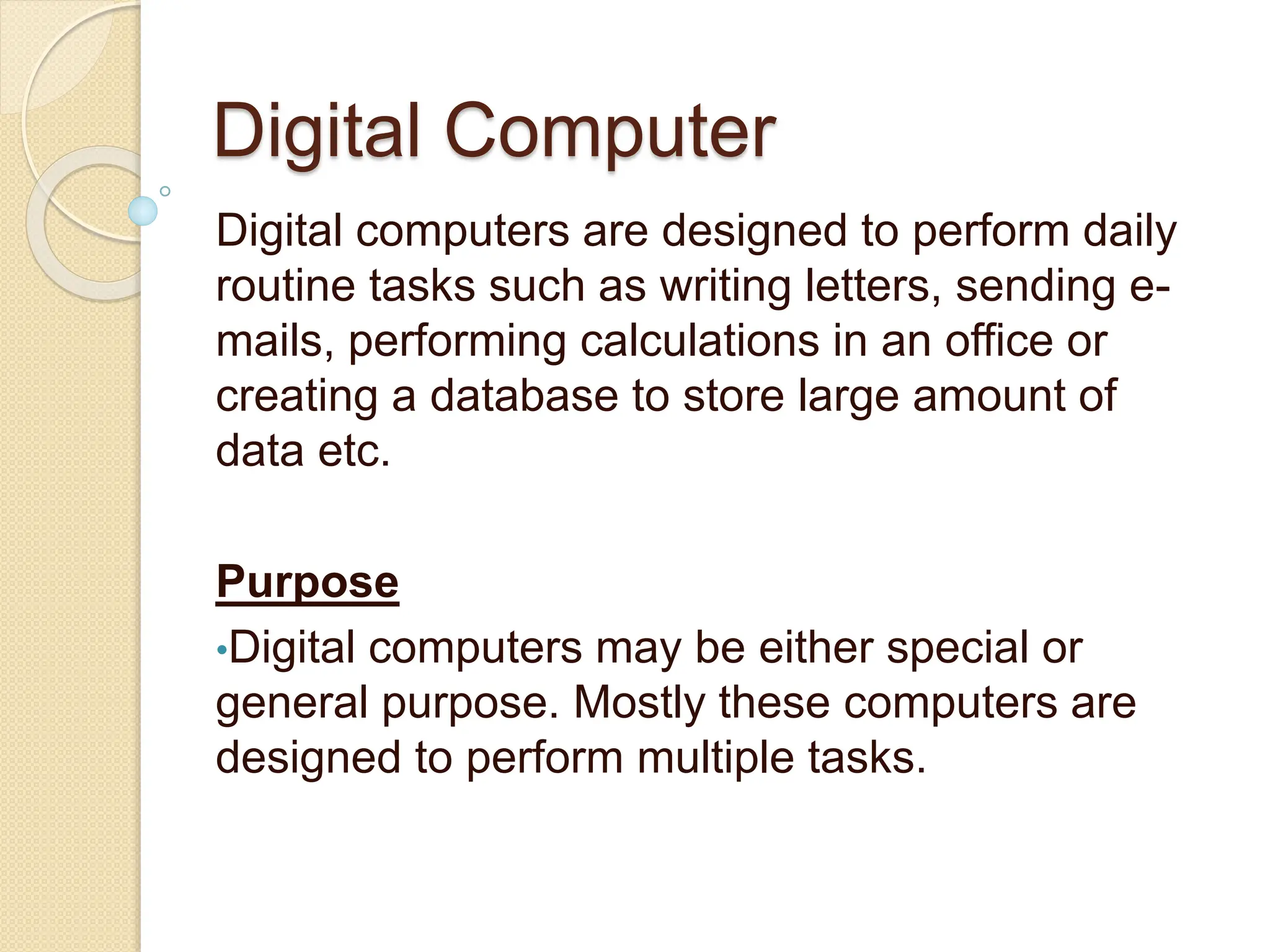 Digital Computer
Digital computers are designed to perform daily
routine tasks such as writing letters, sending e-
mails, performing calculations in an office or
creating a database to store large amount of
data etc.
Purpose
•Digital computers may be either special or
general purpose. Mostly these computers are
designed to perform multiple tasks.
 