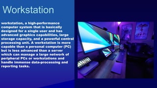 Workstation
workstation, a high-performance
computer system that is basically
designed for a single user and has
advanced graphics capabilities, large
storage capacity, and a powerful central
processing unit. A workstation is more
capable than a personal computer (PC)
but is less advanced than a server
which can manage a large network of
peripheral PCs or workstations and
handle immense data-processing and
reporting tasks.
 