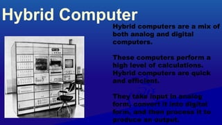 Hybrid Computer
Hybrid computers are a mix of
both analog and digital
computers.
These computers perform a
high level of calculations.
Hybrid computers are quick
and efficient.
They take input in analog
form, convert it into digital
form, and then process it to
produce an output.
 