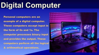 Digital Computer
Personal computers are an
example of a digital computer.
These computers accept input in
the form of 0s and 1s. The
computer processes binary input
and provides the output. These
computers perform all the logical
& arithmetical operations.
 