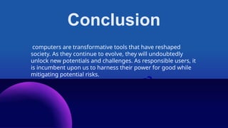 Conclusion
computers are transformative tools that have reshaped
society. As they continue to evolve, they will undoubtedly
unlock new potentials and challenges. As responsible users, it
is incumbent upon us to harness their power for good while
mitigating potential risks.
 