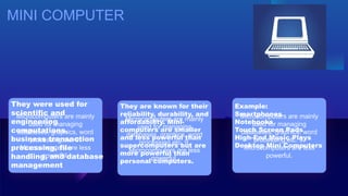 MINI COMPUTER
Microcomputers are mainly
used for managing
databases, graphics, word
processing,etc. 9.
Microcomputers are less
powerful.
Microcomputers are mainly
used for managing
databases, graphics, word
processing,etc. 9.
Microcomputers are less
powerful.
Microcomputers are mainly
used for managing
databases, graphics, word
processing,etc. 9.
Microcomputers are less
powerful.
They were used for
scientific and
engineering
computations,
business transaction
processing, file
handling, and database
management
They are known for their
reliability, durability, and
affordability. Mini-
computers are smaller
and less powerful than
supercomputers but are
more powerful than
personal computers.
Example:
Smartphones
Notebooks
Touch Screen Pads
High-End Music Plays
Desktop Mini Computers
 