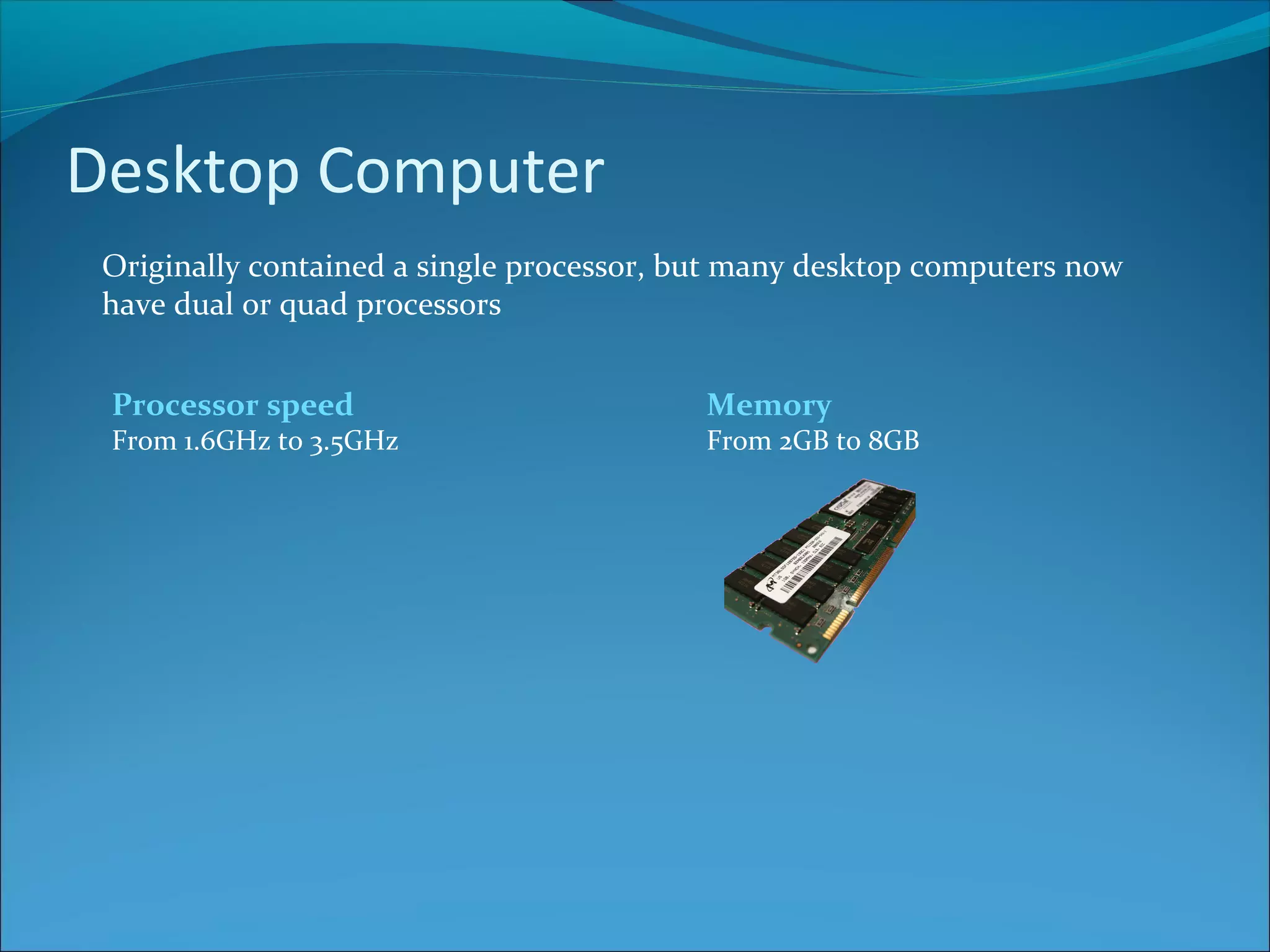 Desktop Computer Originally contained a single processor, but many desktop computers now have dual or quad processors Processor speed From 1.6GHz to 3.5GHz Memory From 2GB to 8GB 