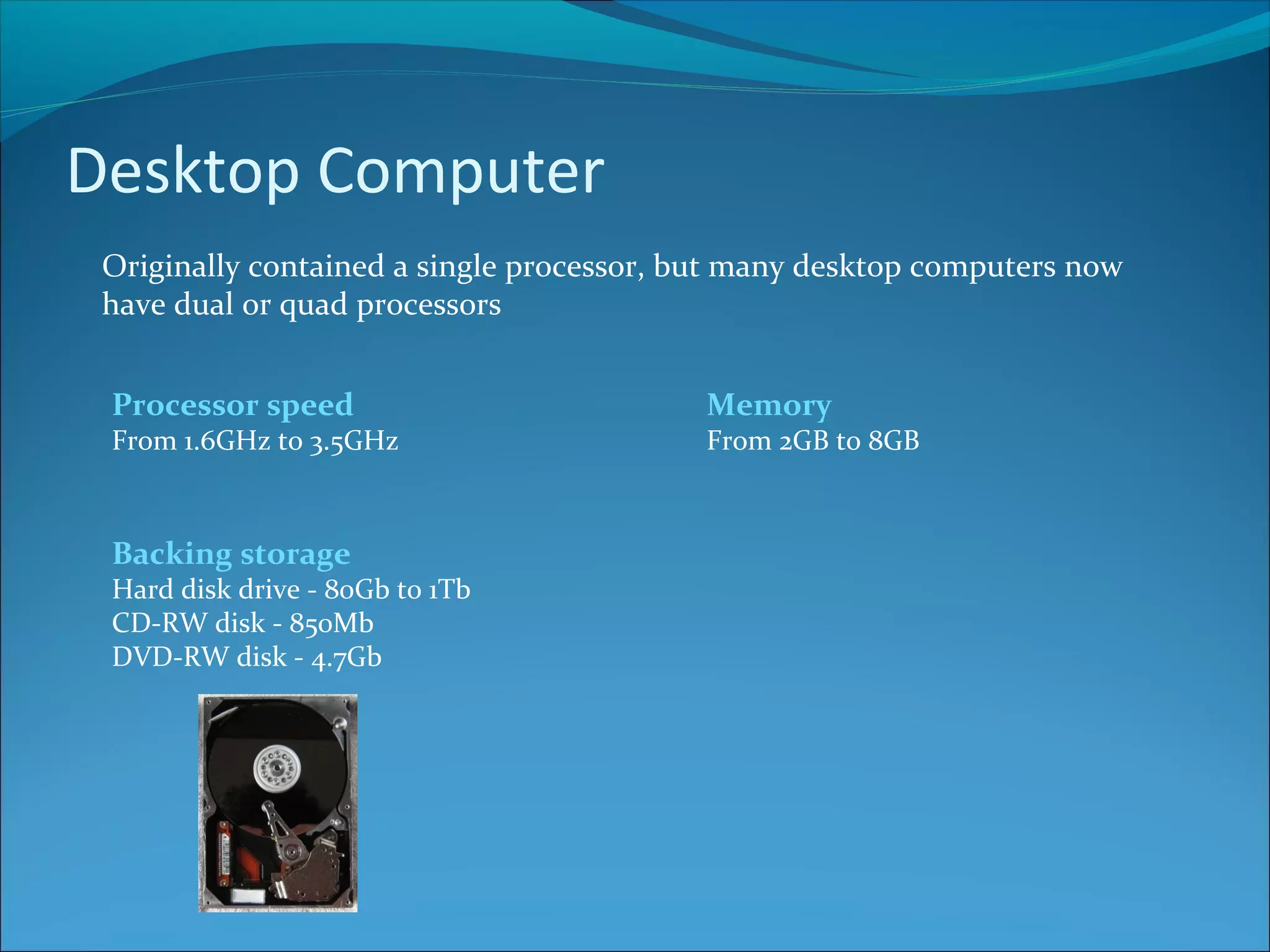 Desktop Computer Originally contained a single processor, but many desktop computers now have dual or quad processors Backing storage Hard disk drive - 80Gb to 1Tb CD-RW disk - 850Mb DVD-RW disk - 4.7Gb Processor speed From 1.6GHz to 3.5GHz Memory From 2GB to 8GB 