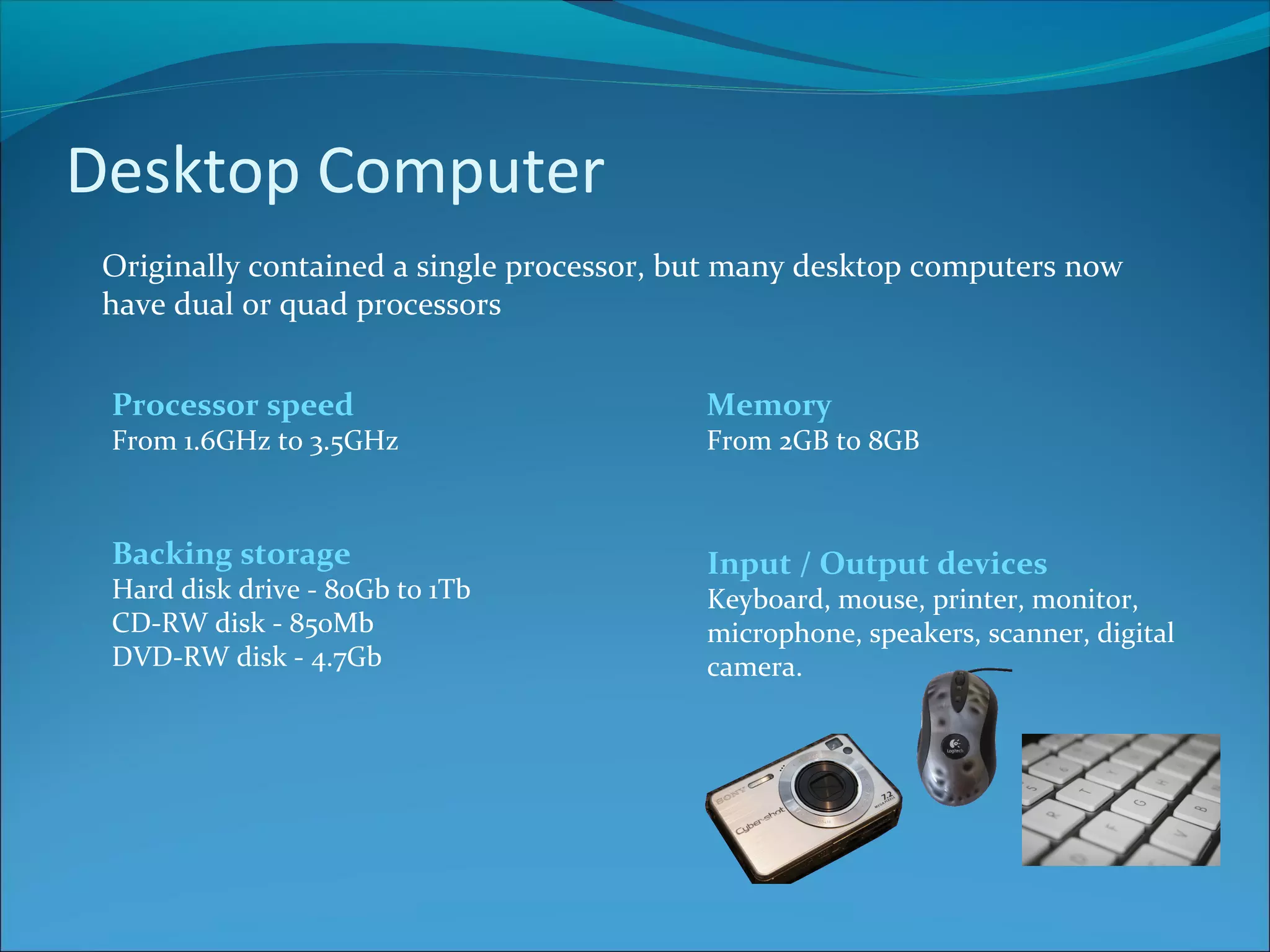 Desktop Computer Originally contained a single processor, but many desktop computers now have dual or quad processors Backing storage Hard disk drive - 80Gb to 1Tb CD-RW disk - 850Mb DVD-RW disk - 4.7Gb Input / Output devices Keyboard, mouse, printer, monitor, microphone, speakers, scanner, digital camera. Processor speed From 1.6GHz to 3.5GHz Memory From 2GB to 8GB 