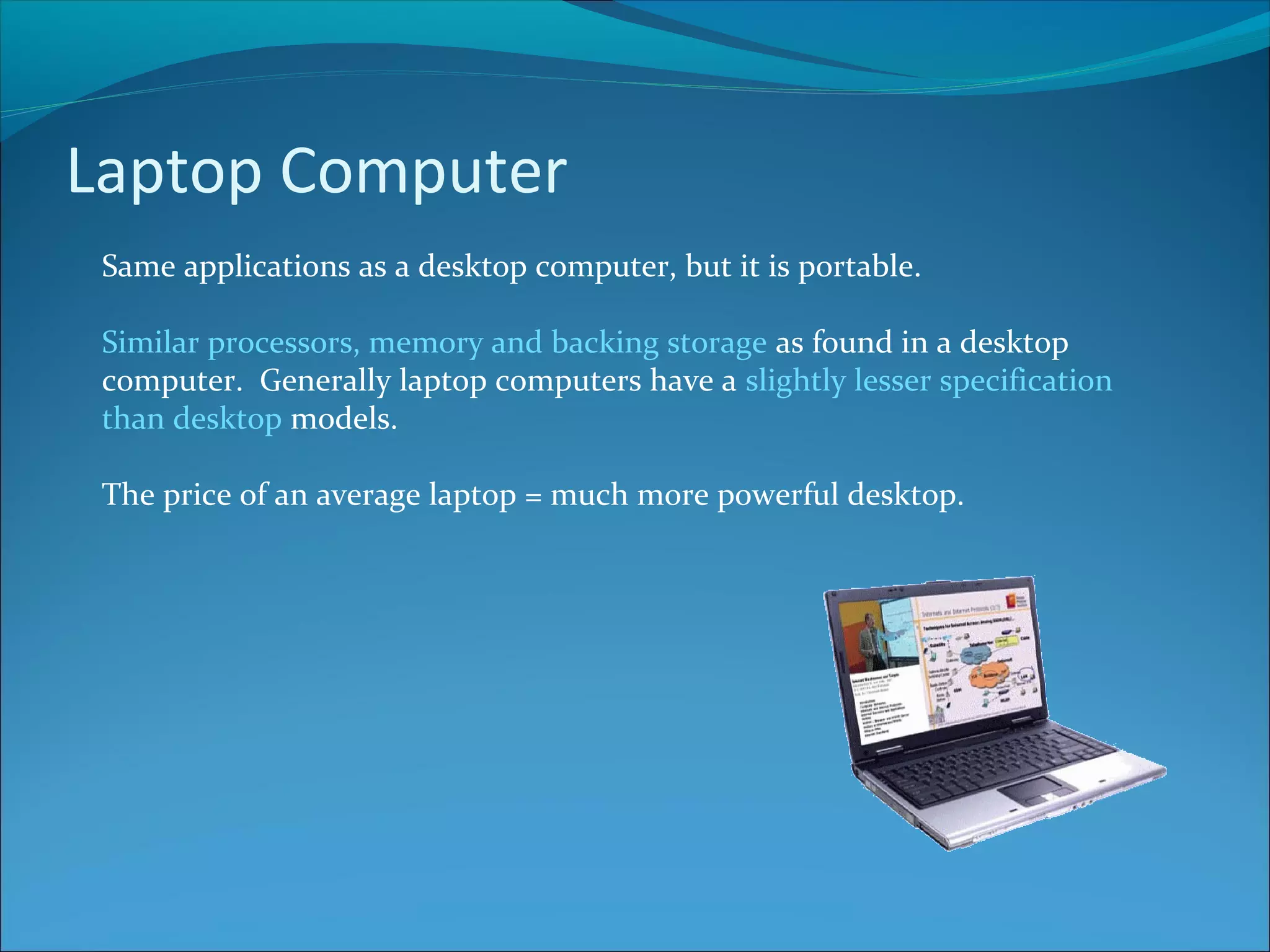 Laptop Computer Same applications as a desktop computer, but it is portable. Similar processors, memory and backing storage as found in a desktop computer. Generally laptop computers have a slightly lesser specification than desktop models. The price of an average laptop = much more powerful desktop. 