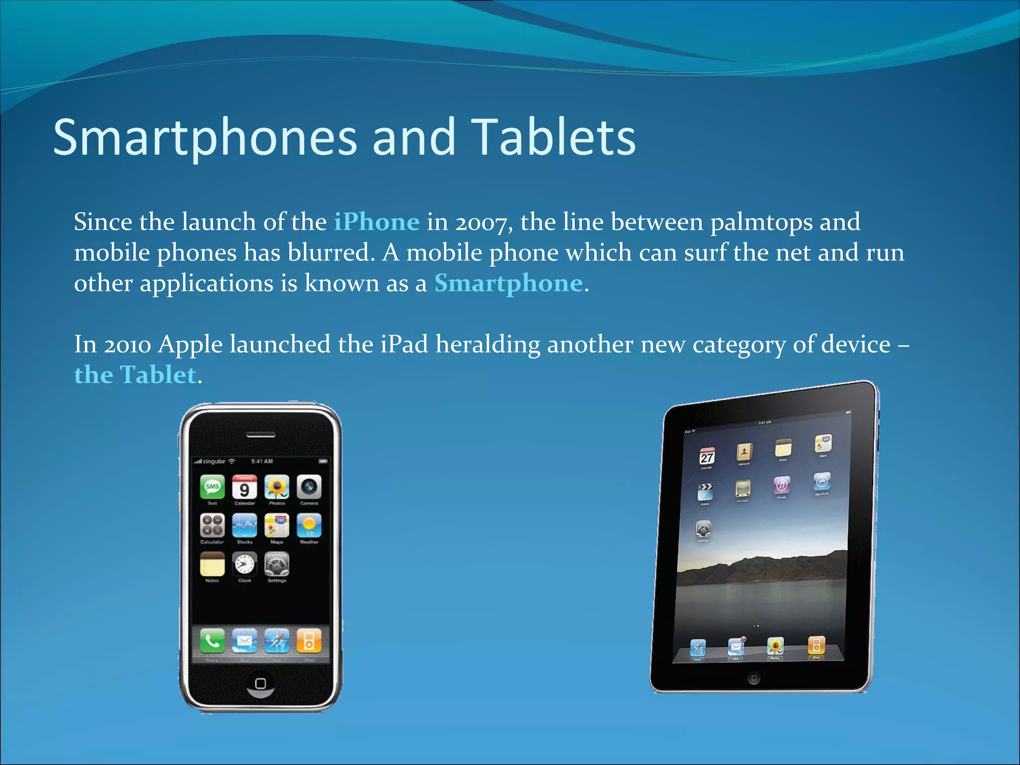 Smartphones and Tablets Since the launch of the iPhone in 2007, the line between palmtops and mobile phones has blurred. A mobile phone which can surf the net and run other applications is known as a Smartphone. In 2010 Apple launched the iPad heralding another new category of device – the Tablet. 