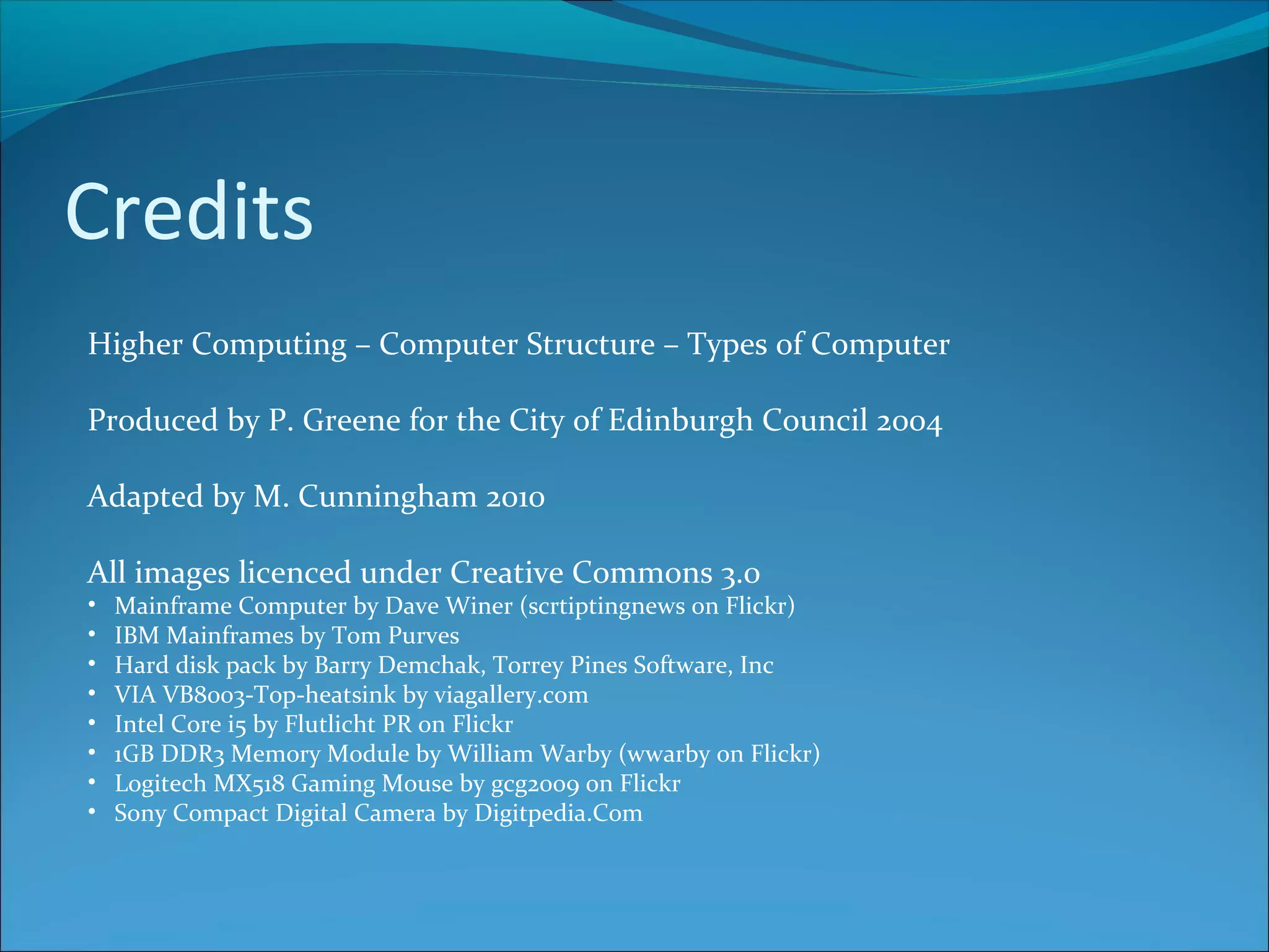 Credits Higher Computing – Computer Structure – Types of Computer Produced by P. Greene for the City of Edinburgh Council 2004 Adapted by M. Cunningham 2010 All images licenced under Creative Commons 3.0 • Mainframe Computer by Dave Winer (scrtiptingnews on Flickr) • IBM Mainframes by Tom Purves • Hard disk pack by Barry Demchak, Torrey Pines Software, Inc • VIA VB8003-Top-heatsink by viagallery.com • Intel Core i5 by Flutlicht PR on Flickr • 1GB DDR3 Memory Module by William Warby (wwarby on Flickr) • Logitech MX518 Gaming Mouse by gcg2009 on Flickr • Sony Compact Digital Camera by Digitpedia.Com 