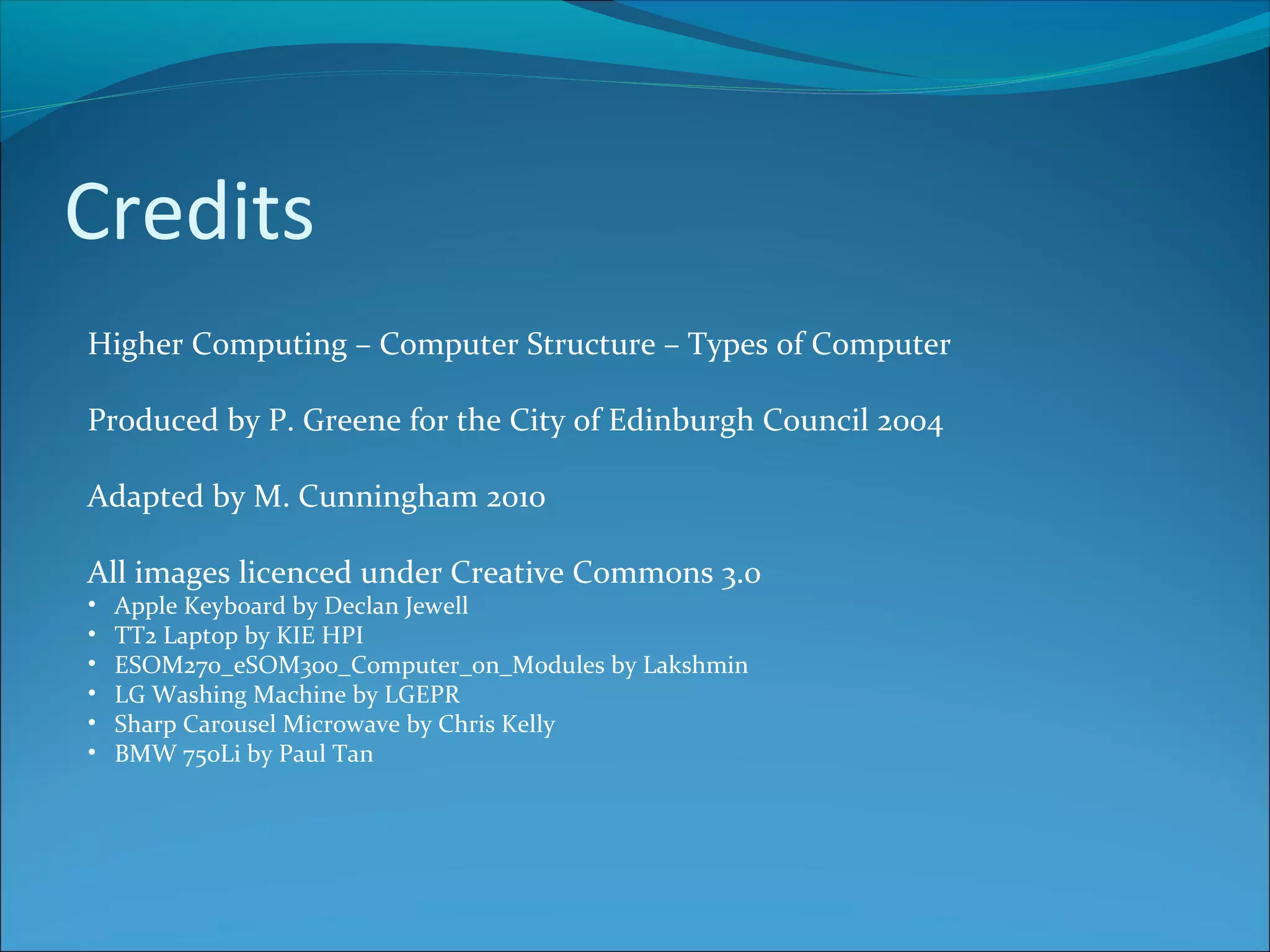Credits Higher Computing – Computer Structure – Types of Computer Produced by P. Greene for the City of Edinburgh Council 2004 Adapted by M. Cunningham 2010 All images licenced under Creative Commons 3.0 • Apple Keyboard by Declan Jewell • TT2 Laptop by KIE HPI • ESOM270_eSOM300_Computer_on_Modules by Lakshmin • LG Washing Machine by LGEPR • Sharp Carousel Microwave by Chris Kelly • BMW 750Li by Paul Tan 