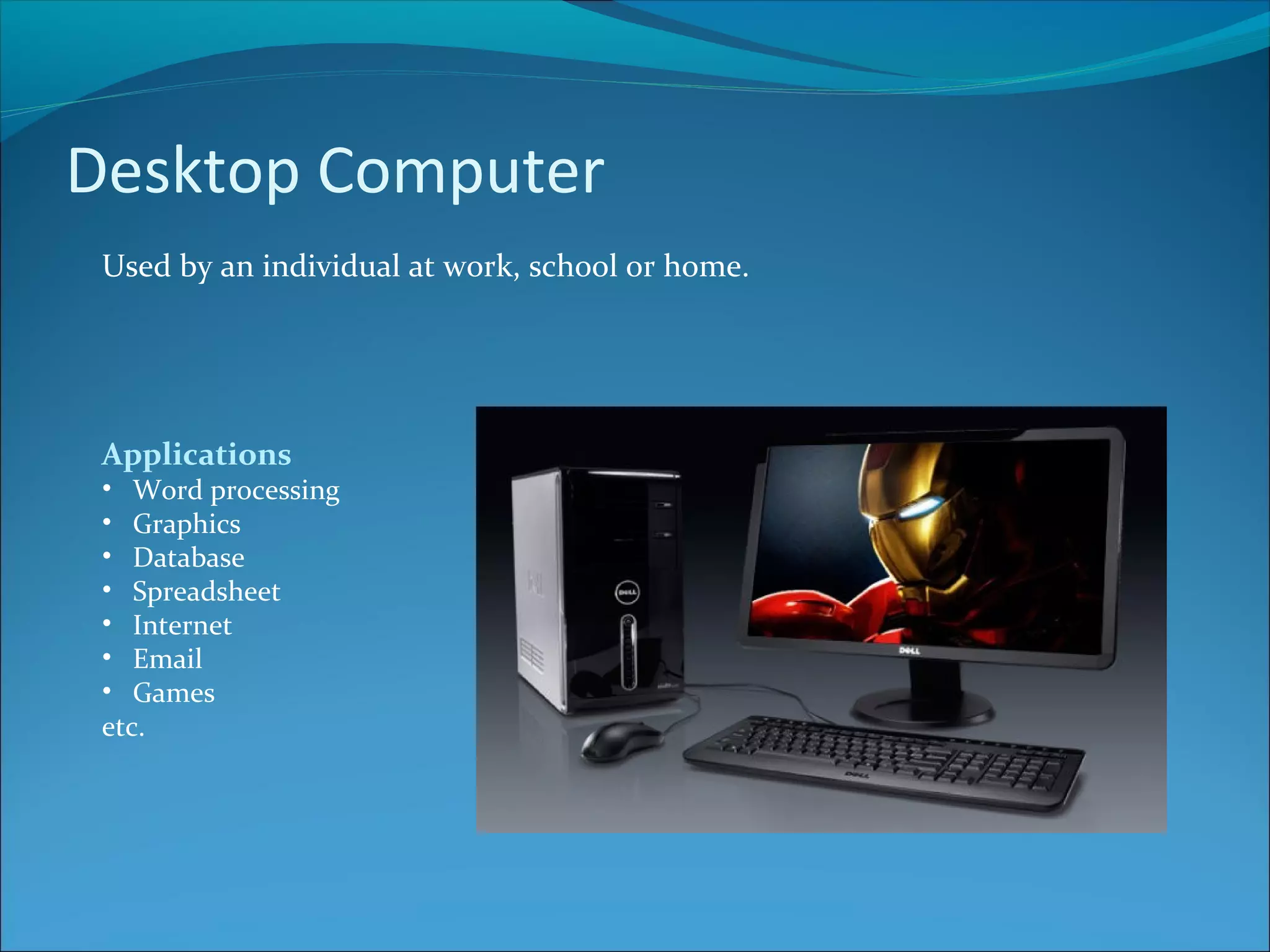 Desktop Computer Used by an individual at work, school or home. Applications • Word processing • Graphics • Database • Spreadsheet • Internet • Email • Games etc. 