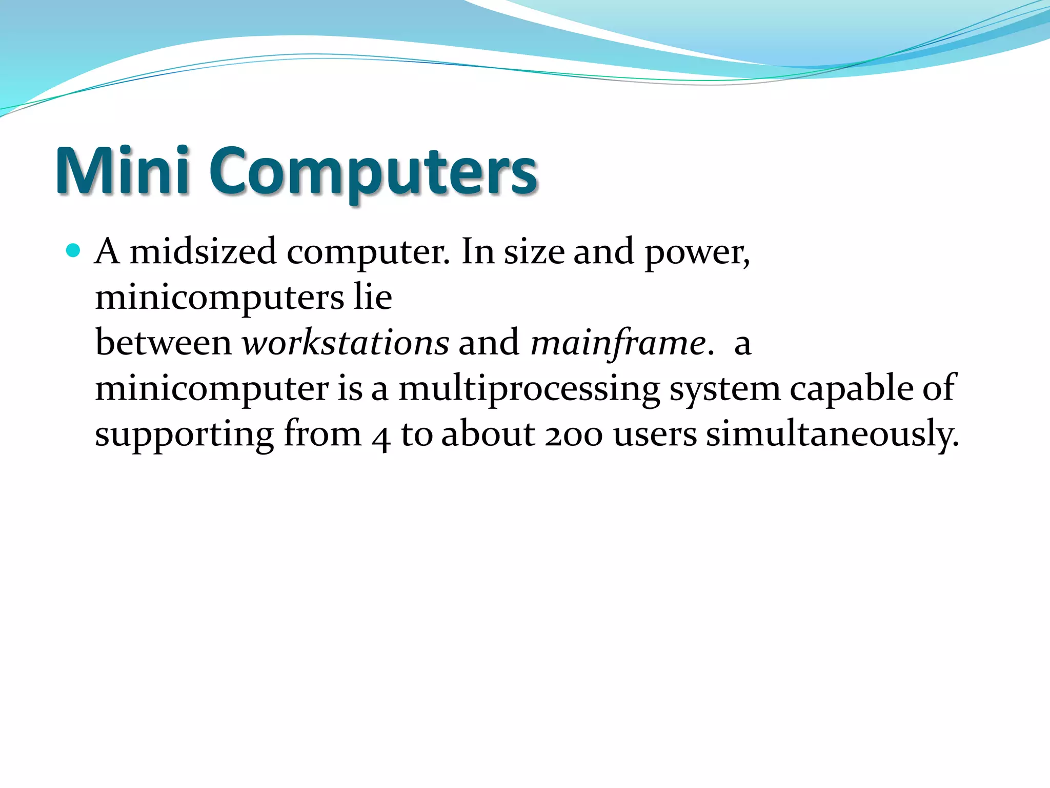 Mini Computers
 A midsized computer. In size and power,
minicomputers lie
between workstations and mainframe. a
minicomputer is a multiprocessing system capable of
supporting from 4 to about 200 users simultaneously.
 