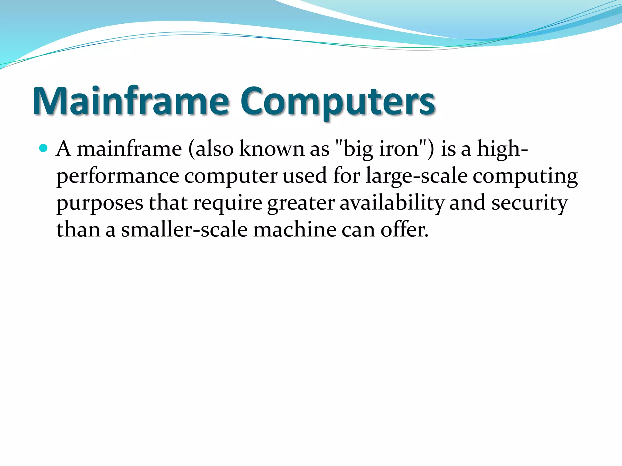 Mainframe Computers
 A mainframe (also known as "big iron") is a high-
performance computer used for large-scale computing
purposes that require greater availability and security
than a smaller-scale machine can offer.
 