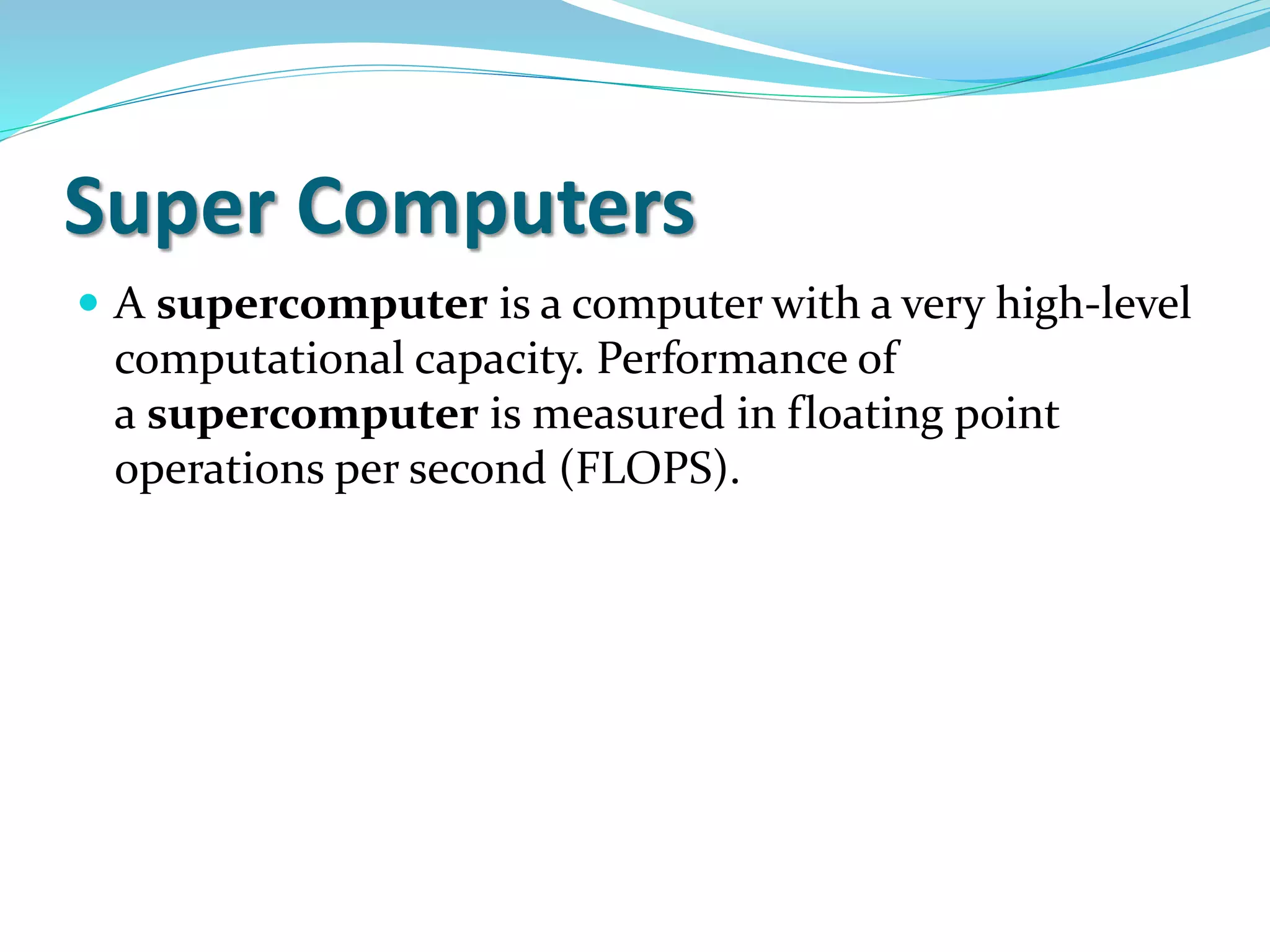 Super Computers
 A supercomputer is a computer with a very high-level
computational capacity. Performance of
a supercomputer is measured in floating point
operations per second (FLOPS).
 