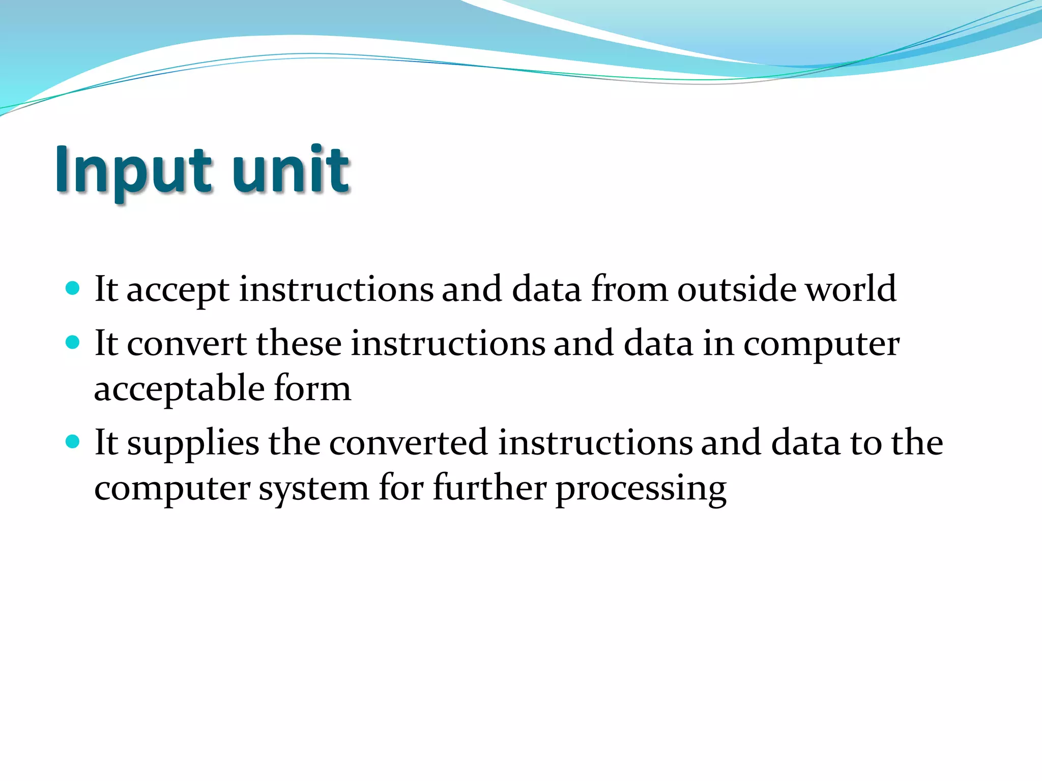 Input unit
 It accept instructions and data from outside world
 It convert these instructions and data in computer
acceptable form
 It supplies the converted instructions and data to the
computer system for further processing
 