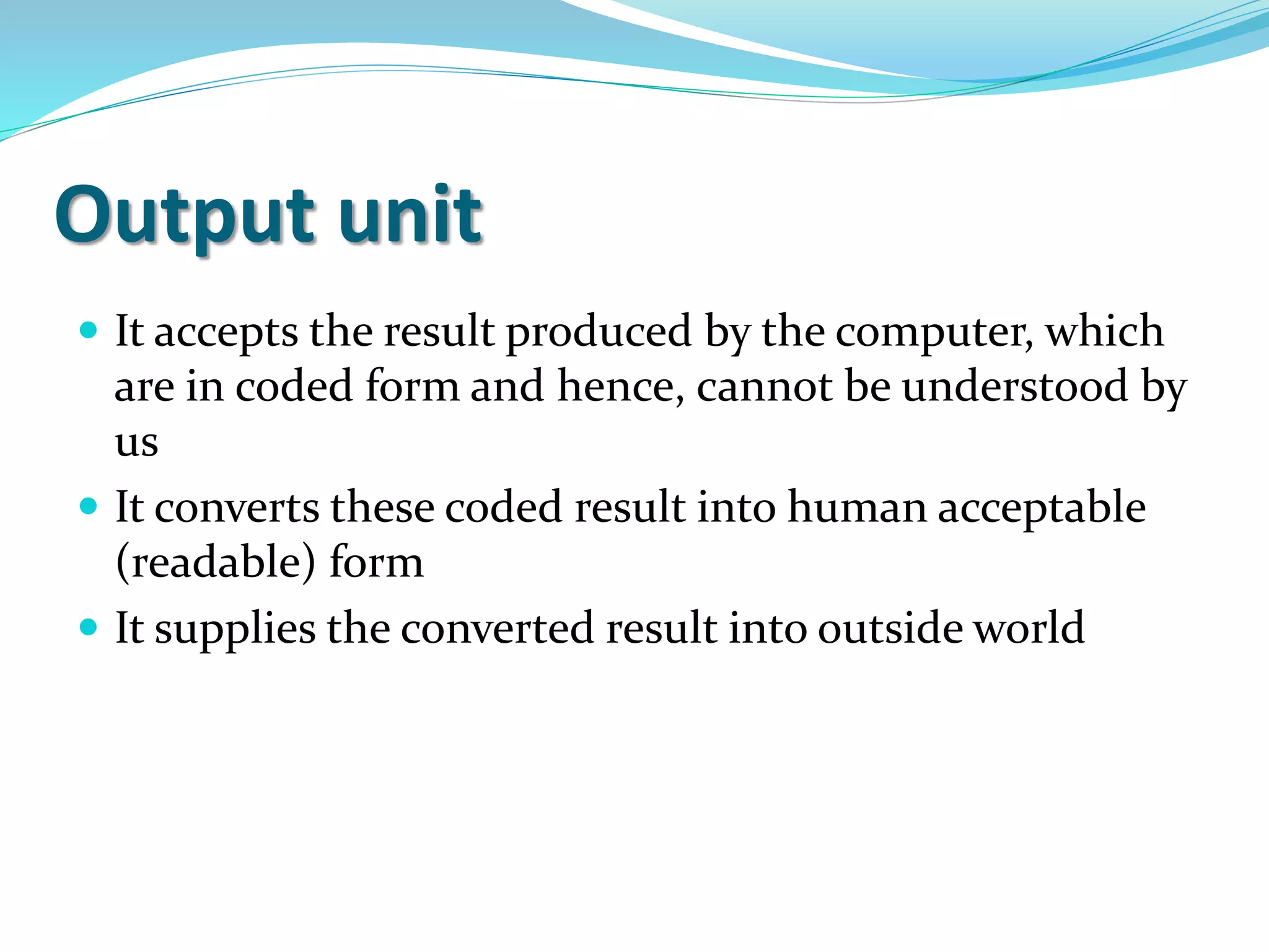 Output unit
 It accepts the result produced by the computer, which
are in coded form and hence, cannot be understood by
us
 It converts these coded result into human acceptable
(readable) form
 It supplies the converted result into outside world
 