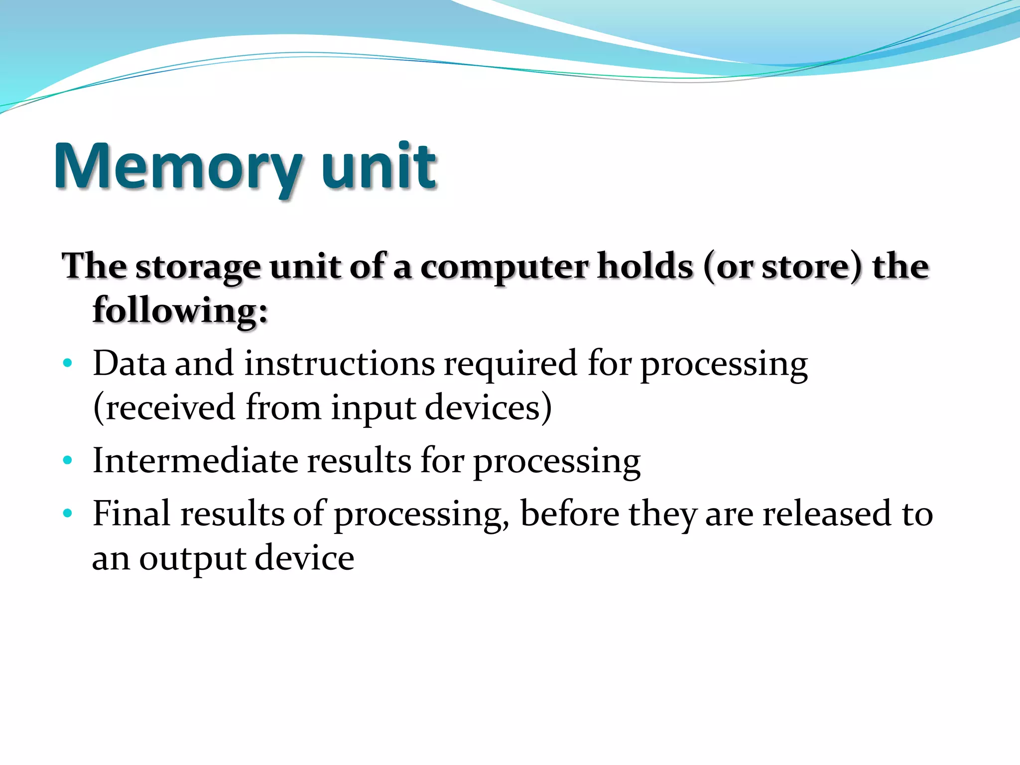 Memory unit
The storage unit of a computer holds (or store) the
following:
• Data and instructions required for processing
(received from input devices)
• Intermediate results for processing
• Final results of processing, before they are released to
an output device
 