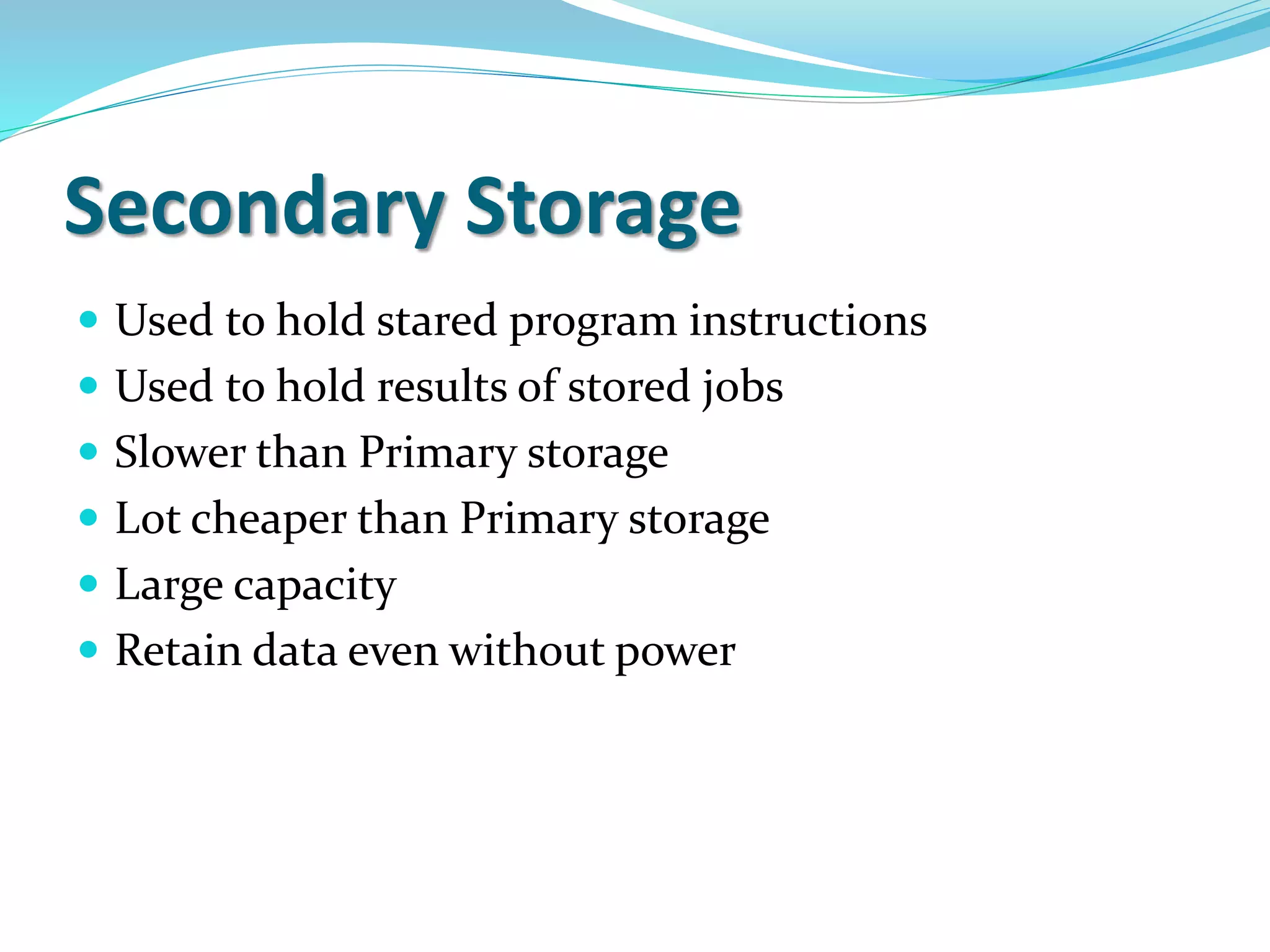 Secondary Storage
 Used to hold stared program instructions
 Used to hold results of stored jobs
 Slower than Primary storage
 Lot cheaper than Primary storage
 Large capacity
 Retain data even without power
 