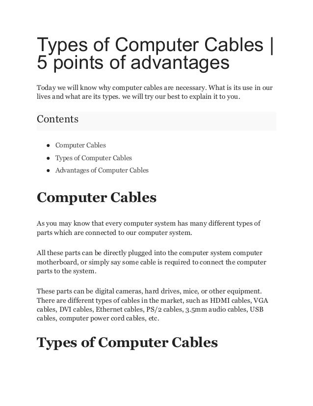 Types of Computer Cables |
5 points of advantages
Today we will know why computer cables are necessary. What is its use in our
lives and what are its types. we will try our best to explain it to you.
Contents
● Computer Cables
● Types of Computer Cables
● Advantages of Computer Cables
Computer Cables
As you may know that every computer system has many different types of
parts which are connected to our computer system.
All these parts can be directly plugged into the computer system computer
motherboard, or simply say some cable is required to connect the computer
parts to the system.
These parts can be digital cameras, hard drives, mice, or other equipment.
There are different types of cables in the market, such as HDMI cables, VGA
cables, DVI cables, Ethernet cables, PS/2 cables, 3.5mm audio cables, USB
cables, computer power cord cables, etc.
Types of Computer Cables
 