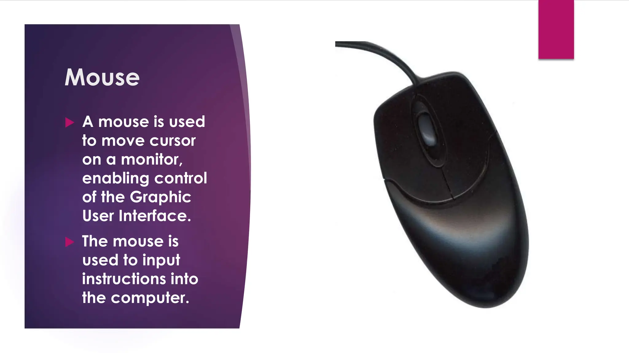 Enter your name here
Enter subject & grade level here
Mouse
 A mouse is used
to move cursor
on a monitor,
enabling control
of the Graphic
User Interface.
 The mouse is
used to input
instructions into
the computer.
 