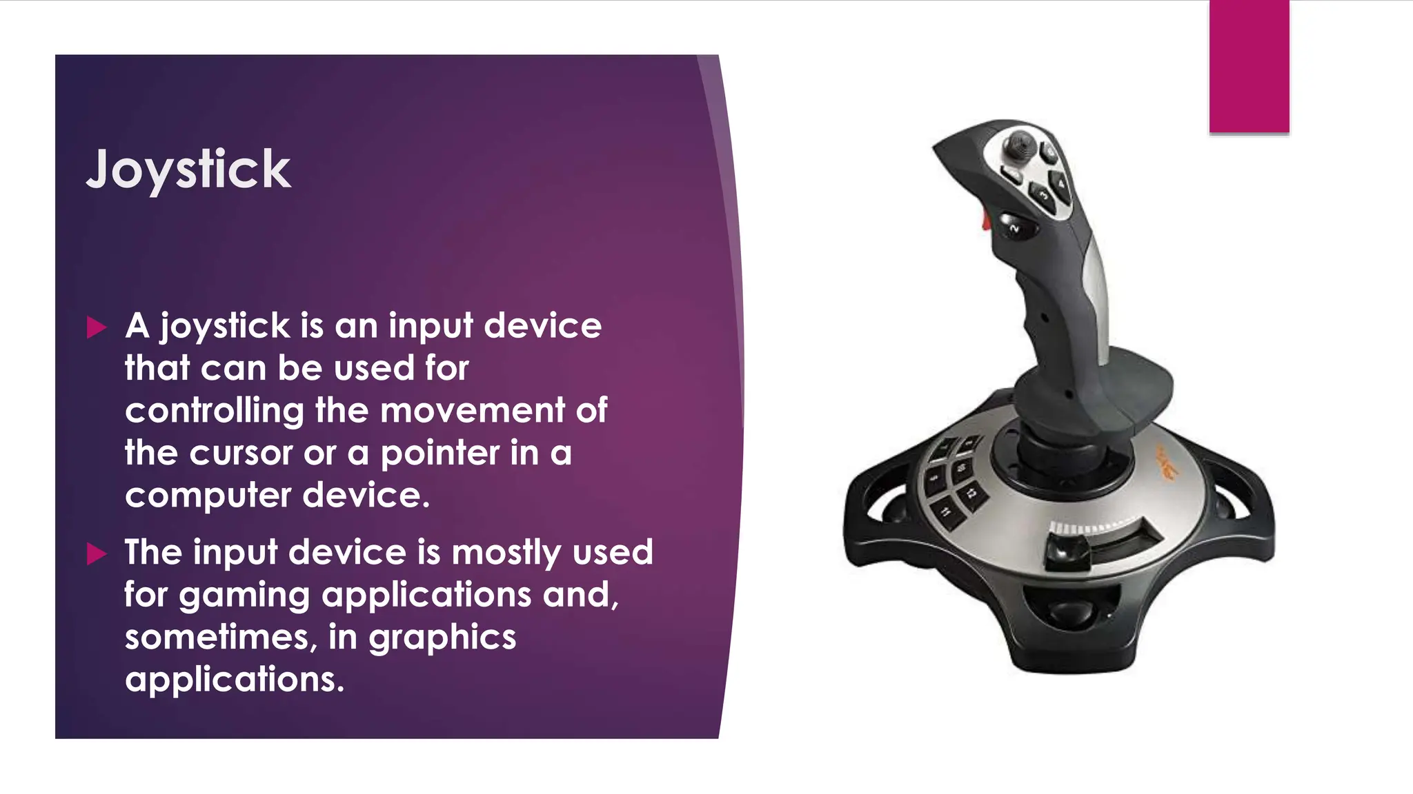 Enter your name here
Enter subject & grade level here
Joystick
 A joystick is an input device
that can be used for
controlling the movement of
the cursor or a pointer in a
computer device.
 The input device is mostly used
for gaming applications and,
sometimes, in graphics
applications.
 