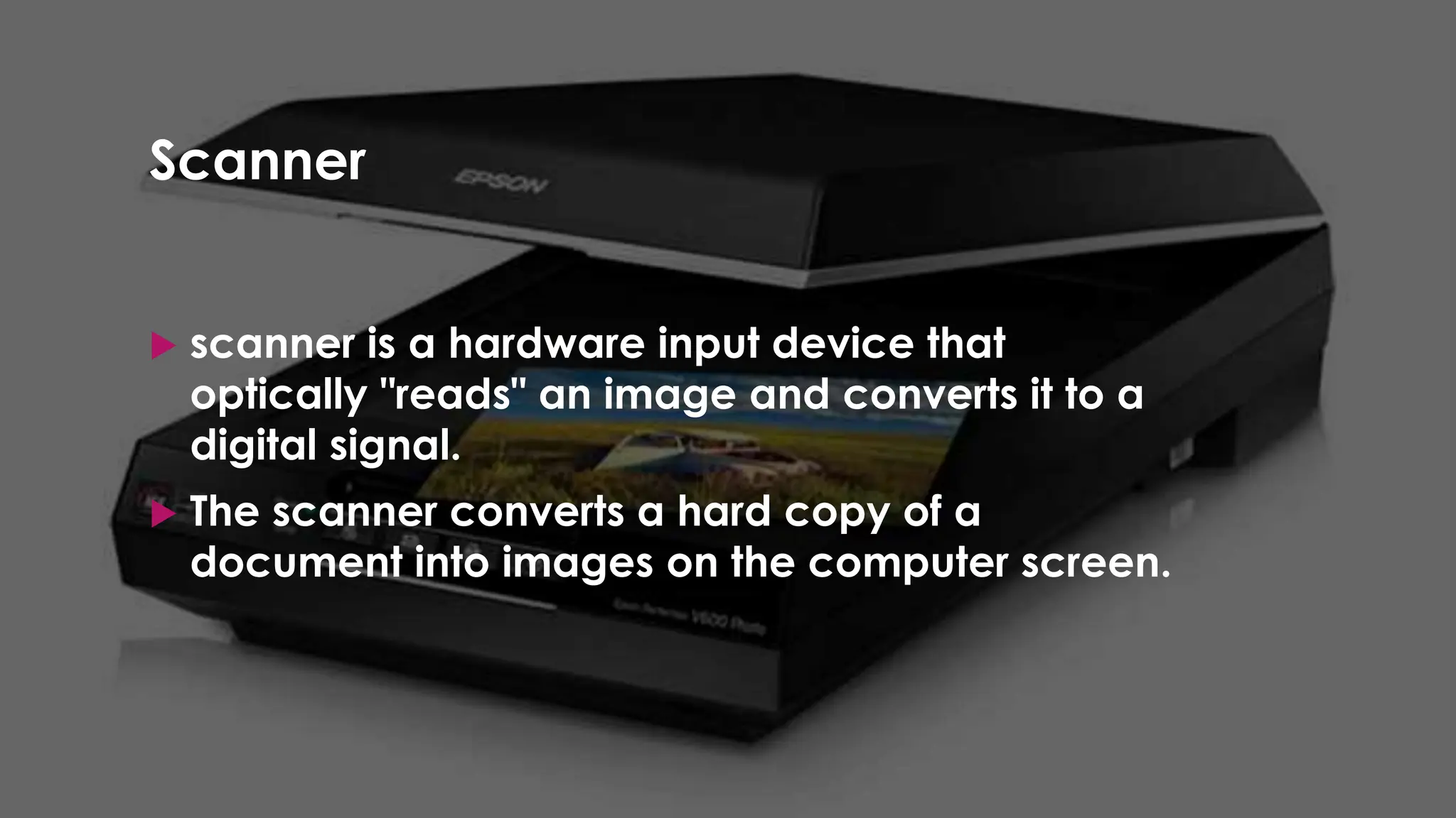 Enter your name here
Enter subject & grade level here
Scanner
 scanner is a hardware input device that
optically "reads" an image and converts it to a
digital signal.
 The scanner converts a hard copy of a
document into images on the computer screen.
 