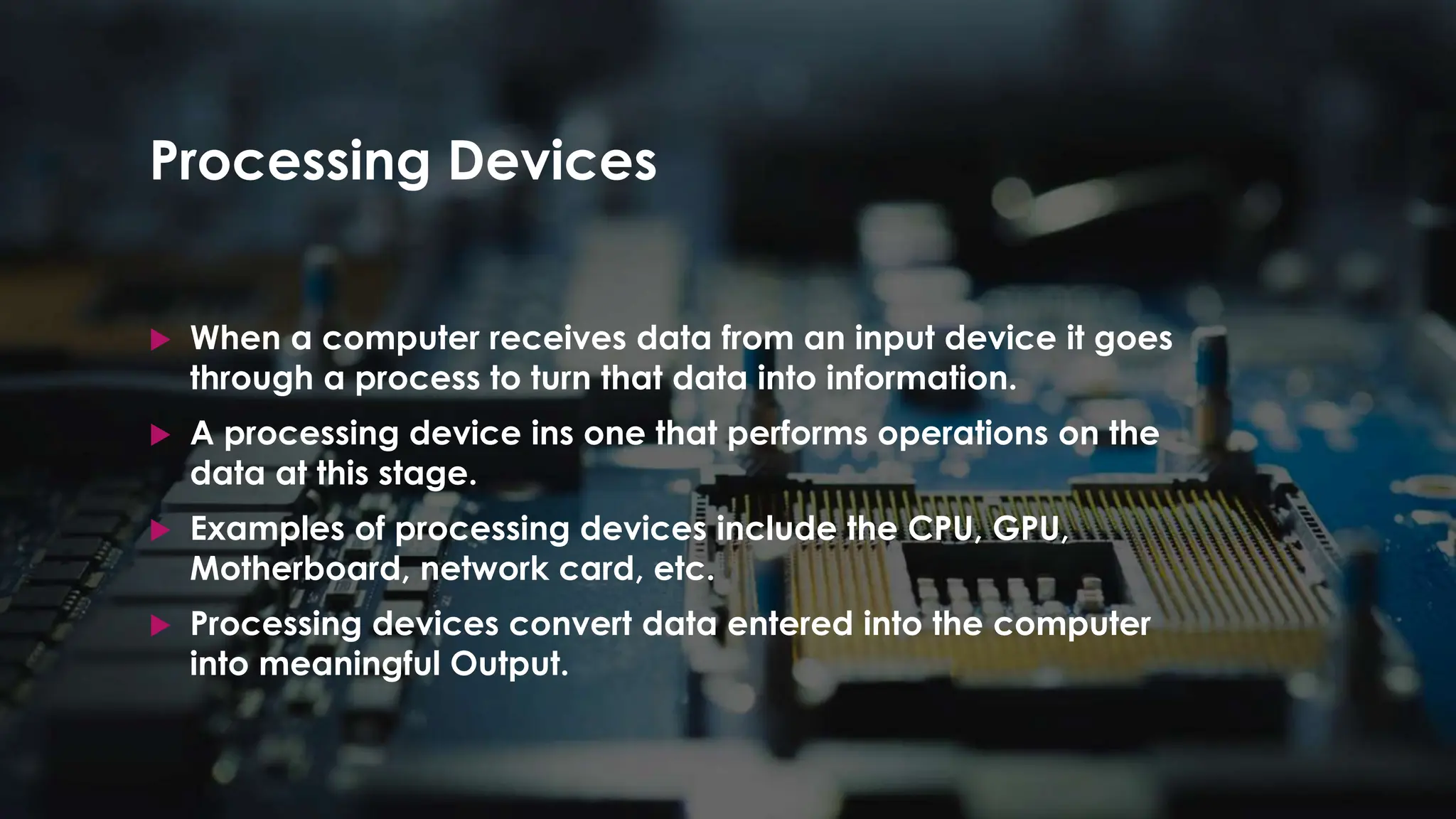 Enter your name here
Enter subject & grade level here
Processing Devices
 When a computer receives data from an input device it goes
through a process to turn that data into information.
 A processing device ins one that performs operations on the
data at this stage.
 Examples of processing devices include the CPU, GPU,
Motherboard, network card, etc.
 Processing devices convert data entered into the computer
into meaningful Output.
 