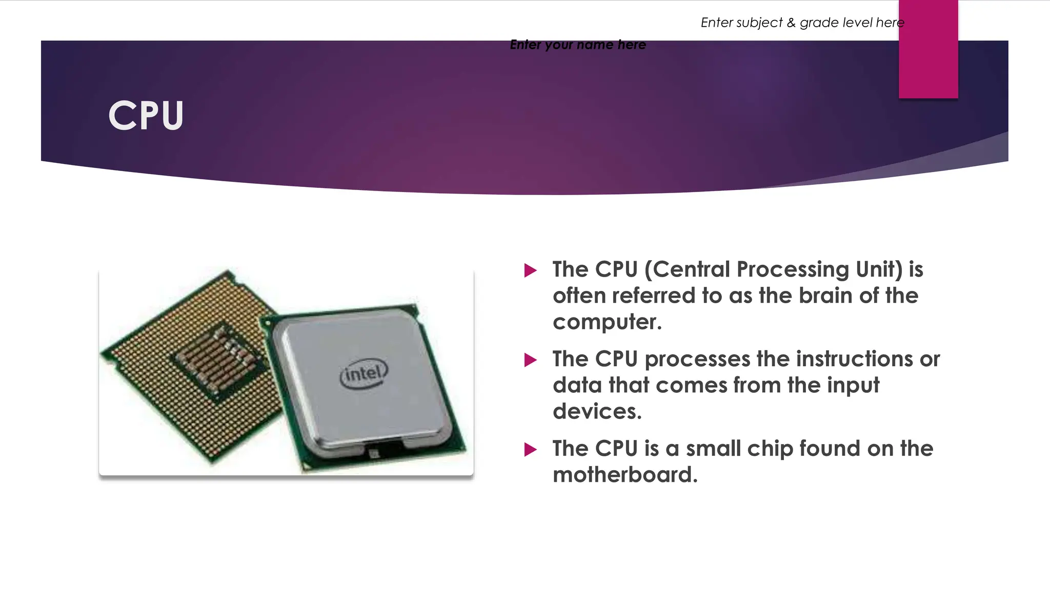 Enter your name here
Enter subject & grade level here
CPU
 The CPU (Central Processing Unit) is
often referred to as the brain of the
computer.
 The CPU processes the instructions or
data that comes from the input
devices.
 The CPU is a small chip found on the
motherboard.
 