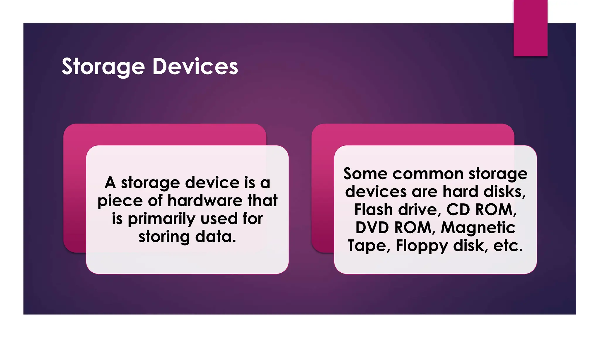 Enter your name here
Enter subject & grade level here
Storage Devices
A storage device is a
piece of hardware that
is primarily used for
storing data.
Some common storage
devices are hard disks,
Flash drive, CD ROM,
DVD ROM, Magnetic
Tape, Floppy disk, etc.
 