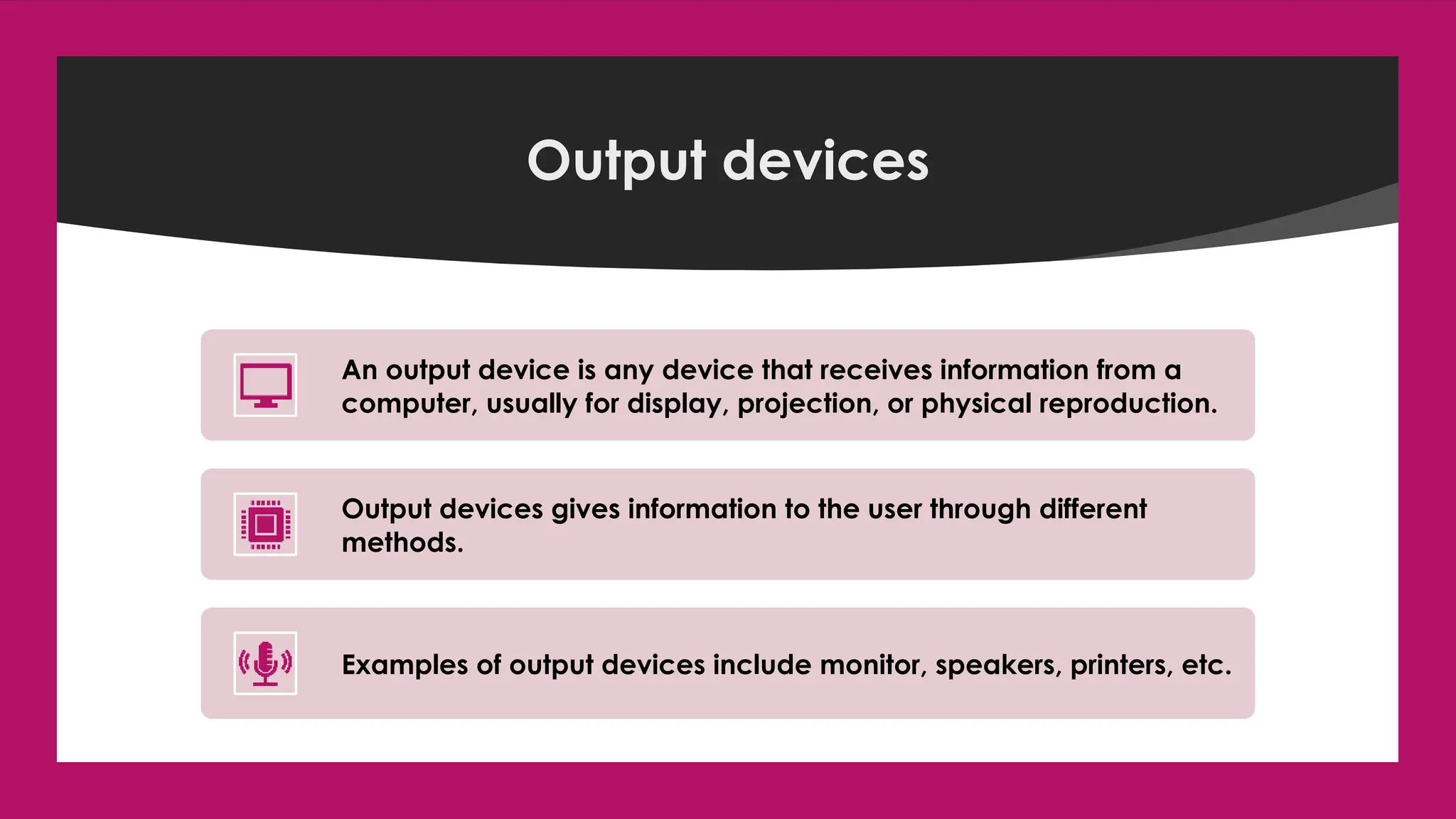 Enter your name here
Enter subject & grade level here
Output devices
An output device is any device that receives information from a
computer, usually for display, projection, or physical reproduction.
Output devices gives information to the user through different
methods.
Examples of output devices include monitor, speakers, printers, etc.
 