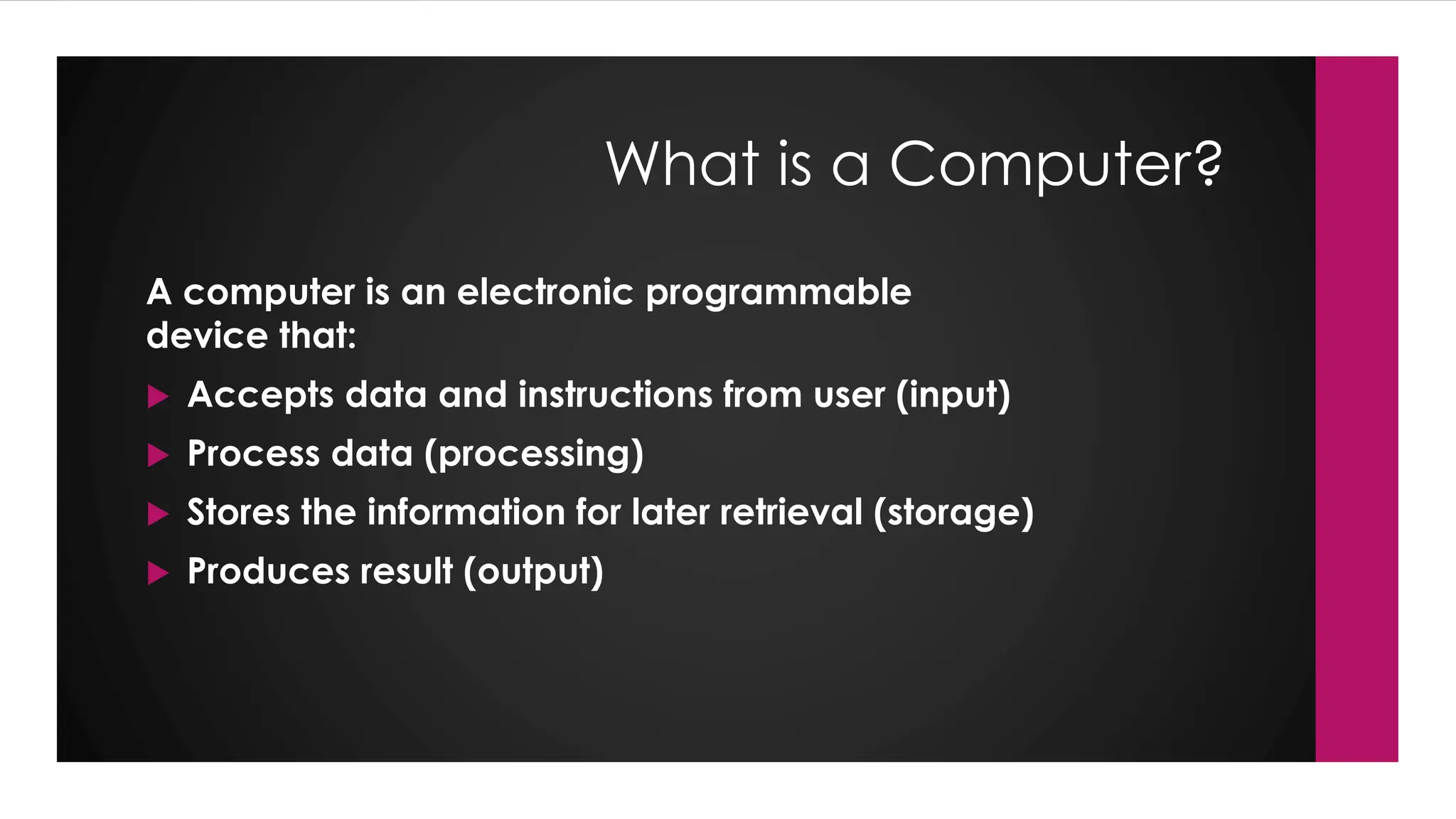 Enter your name here
Enter subject & grade level here
What is a Computer?
A computer is an electronic programmable
device that:
 Accepts data and instructions from user (input)
 Process data (processing)
 Stores the information for later retrieval (storage)
 Produces result (output)
 