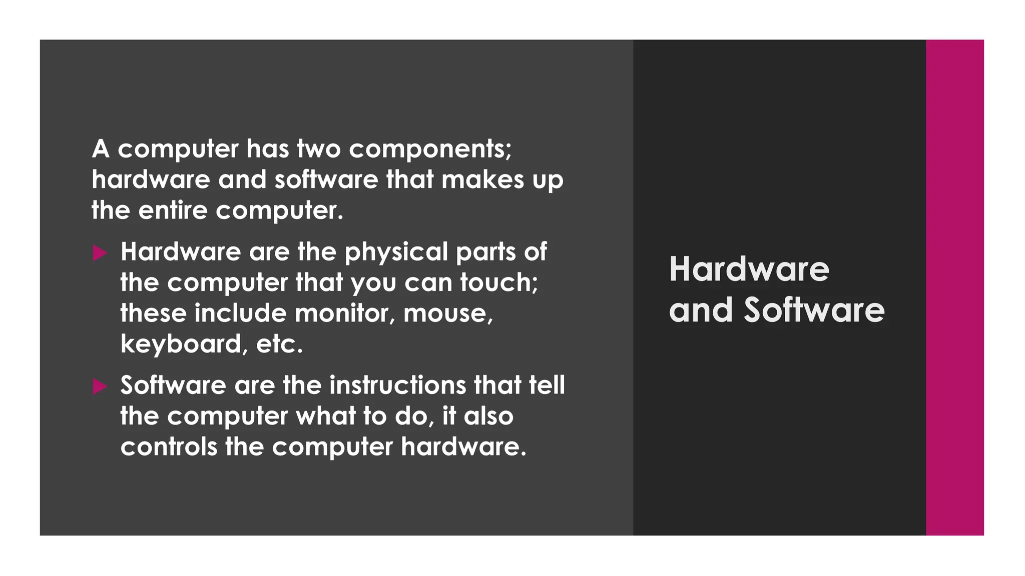 Enter your name here
Enter subject & grade level here
Hardware
and Software
A computer has two components;
hardware and software that makes up
the entire computer.
 Hardware are the physical parts of
the computer that you can touch;
these include monitor, mouse,
keyboard, etc.
 Software are the instructions that tell
the computer what to do, it also
controls the computer hardware.
 