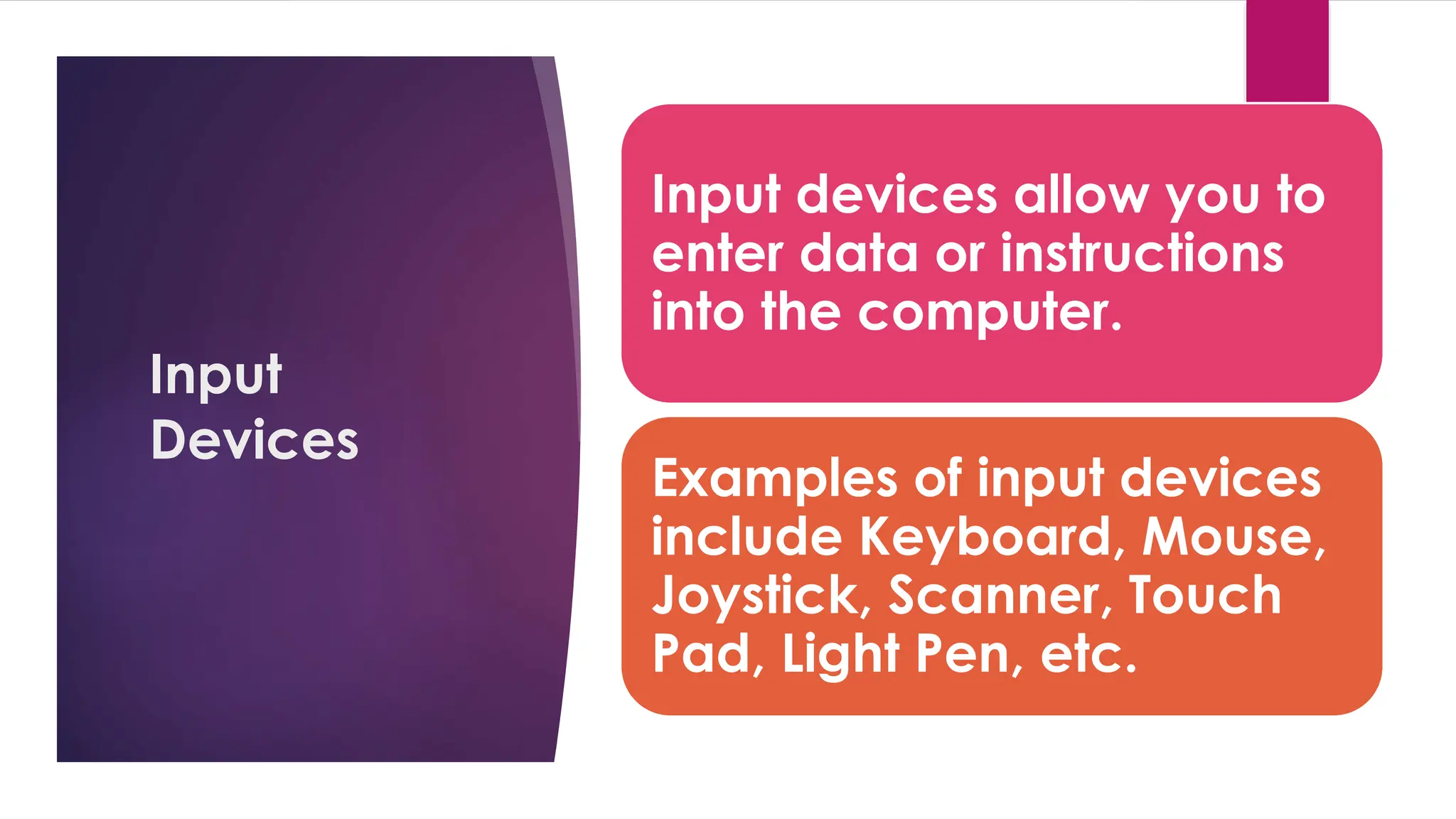 Enter your name here
Enter subject & grade level here
Input
Devices
Input devices allow you to
enter data or instructions
into the computer.
Examples of input devices
include Keyboard, Mouse,
Joystick, Scanner, Touch
Pad, Light Pen, etc.
 