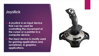 Enter your name here
Enter subject & grade level here
Joystick
 A joystick is an input device
that can be used for
controlling the movement of
the cursor or a pointer in a
computer device.
 The input device is mostly used
for gaming applications and,
sometimes, in graphics
applications.
 