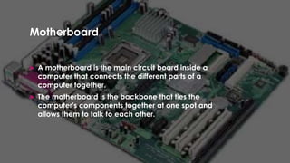 Enter your name here
Enter subject & grade level here
Motherboard
 A motherboard is the main circuit board inside a
computer that connects the different parts of a
computer together.
 The motherboard is the backbone that ties the
computer's components together at one spot and
allows them to talk to each other.
 