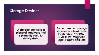 Enter your name here
Enter subject & grade level here
Storage Devices
A storage device is a
piece of hardware that
is primarily used for
storing data.
Some common storage
devices are hard disks,
Flash drive, CD ROM,
DVD ROM, Magnetic
Tape, Floppy disk, etc.
 