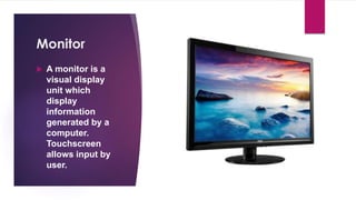 Enter your name here
Enter subject & grade level here
Monitor
 A monitor is a
visual display
unit which
display
information
generated by a
computer.
Touchscreen
allows input by
user.
 