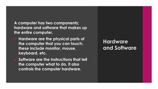 Enter your name here
Enter subject & grade level here
Hardware
and Software
A computer has two components;
hardware and software that makes up
the entire computer.
 Hardware are the physical parts of
the computer that you can touch;
these include monitor, mouse,
keyboard, etc.
 Software are the instructions that tell
the computer what to do, it also
controls the computer hardware.
 