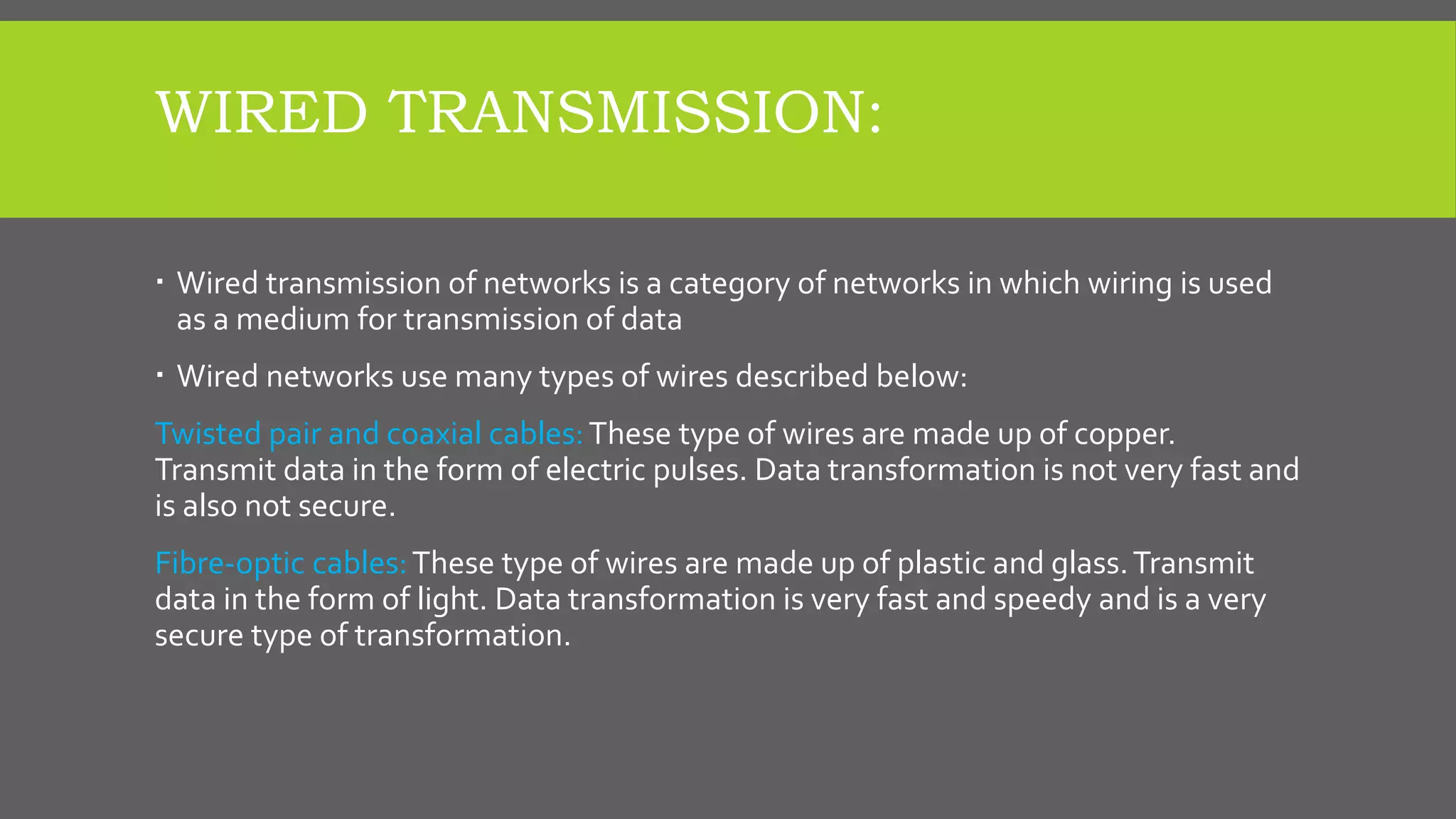 WIRED TRANSMISSION:
 Wired transmission of networks is a category of networks in which wiring is used
as a medium for transmission of data
 Wired networks use many types of wires described below:
Twisted pair and coaxial cables:These type of wires are made up of copper.
Transmit data in the form of electric pulses. Data transformation is not very fast and
is also not secure.
Fibre-optic cables:These type of wires are made up of plastic and glass.Transmit
data in the form of light. Data transformation is very fast and speedy and is a very
secure type of transformation.
 