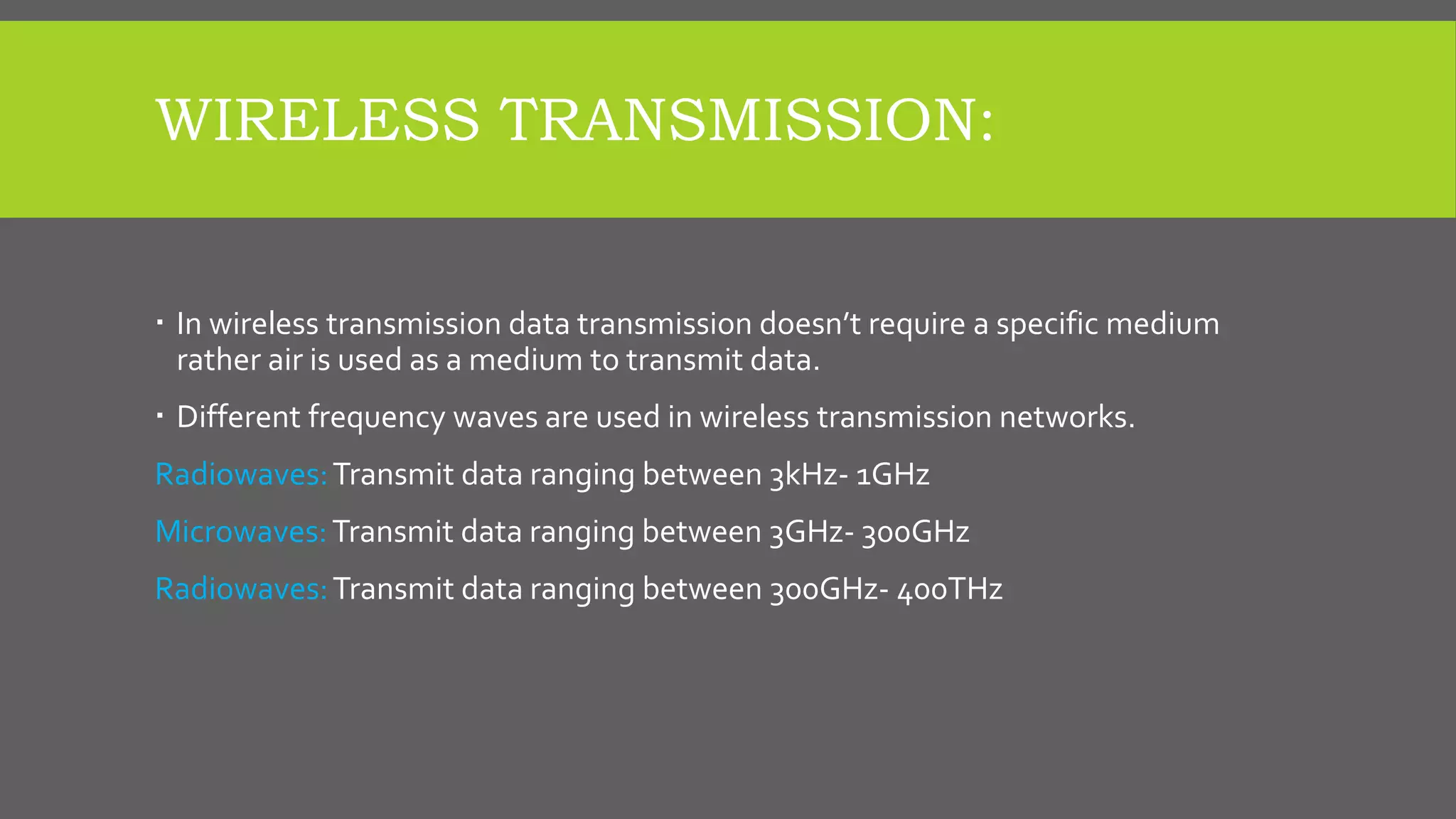WIRELESS TRANSMISSION:
 In wireless transmission data transmission doesn’t require a specific medium
rather air is used as a medium to transmit data.
 Different frequency waves are used in wireless transmission networks.
Radiowaves:Transmit data ranging between 3kHz- 1GHz
Microwaves:Transmit data ranging between 3GHz- 300GHz
Radiowaves:Transmit data ranging between 300GHz- 400THz
 
