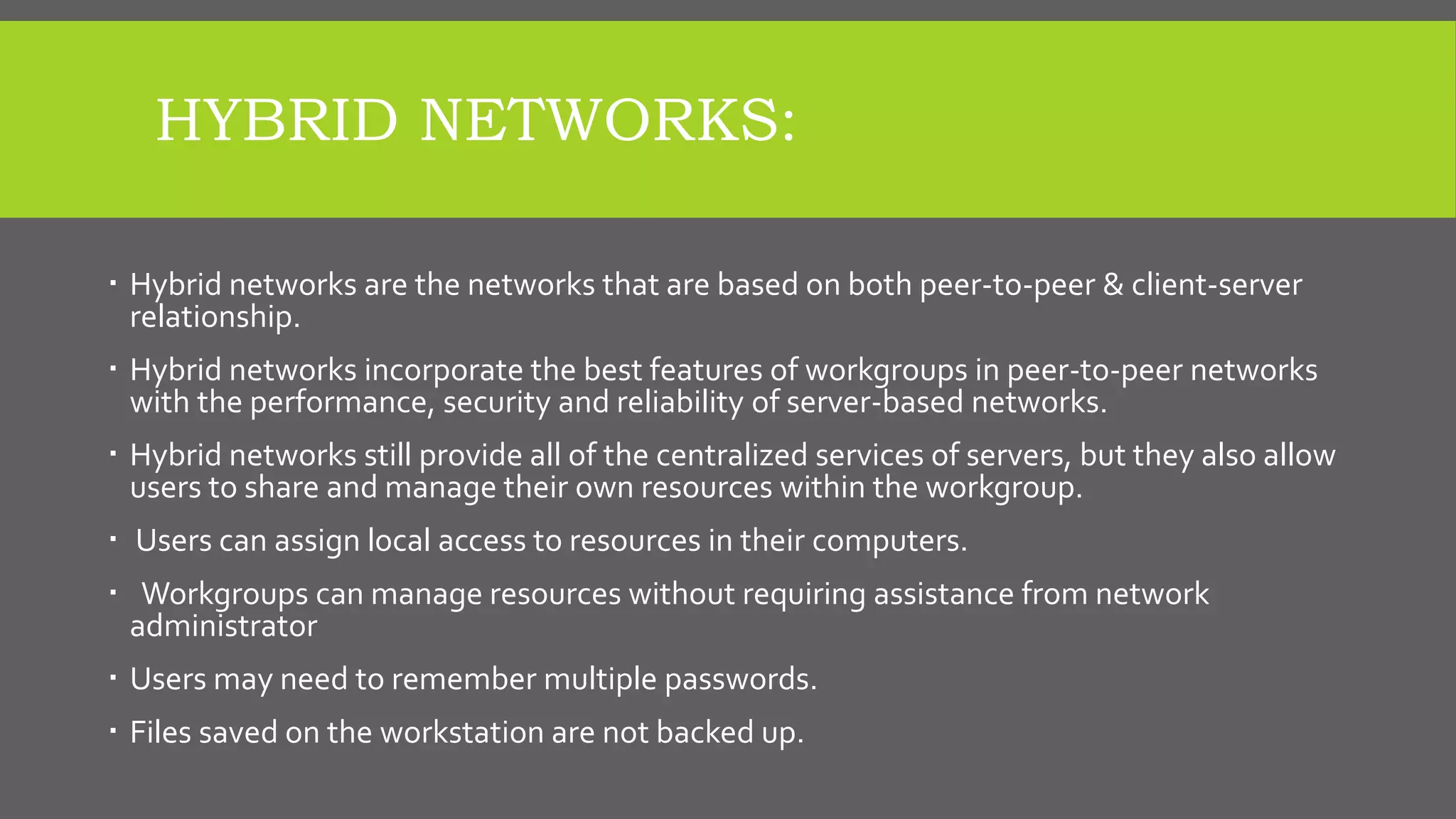 HYBRID NETWORKS:
 Hybrid networks are the networks that are based on both peer-to-peer & client-server
relationship.
 Hybrid networks incorporate the best features of workgroups in peer-to-peer networks
with the performance, security and reliability of server-based networks.
 Hybrid networks still provide all of the centralized services of servers, but they also allow
users to share and manage their own resources within the workgroup.
 Users can assign local access to resources in their computers.
 Workgroups can manage resources without requiring assistance from network
administrator
 Users may need to remember multiple passwords.
 Files saved on the workstation are not backed up.
 