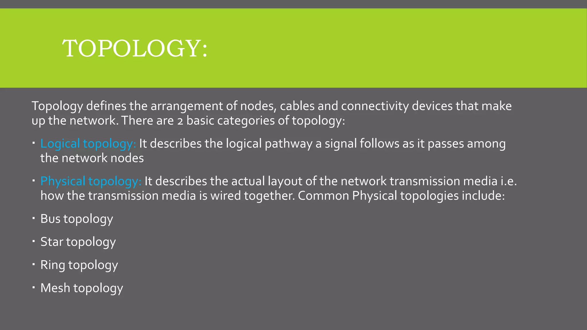 TOPOLOGY:
Topology defines the arrangement of nodes, cables and connectivity devices that make
up the network.There are 2 basic categories of topology:
 Logical topology: It describes the logical pathway a signal follows as it passes among
the network nodes
 Physical topology: It describes the actual layout of the network transmission media i.e.
how the transmission media is wired together. Common Physical topologies include:
 Bus topology
 Star topology
 Ring topology
 Mesh topology
 