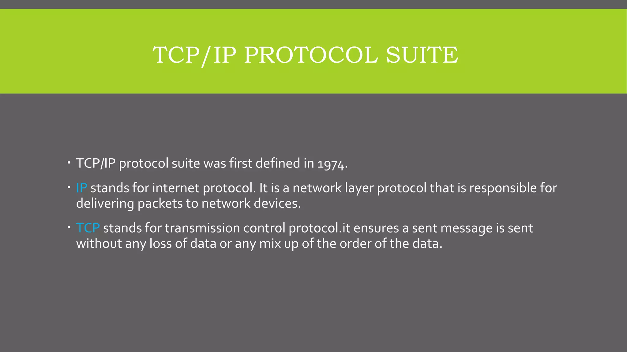 TCP/IP PROTOCOL SUITE
 TCP/IP protocol suite was first defined in 1974.
 IP stands for internet protocol. It is a network layer protocol that is responsible for
delivering packets to network devices.
 TCP stands for transmission control protocol.it ensures a sent message is sent
without any loss of data or any mix up of the order of the data.
 