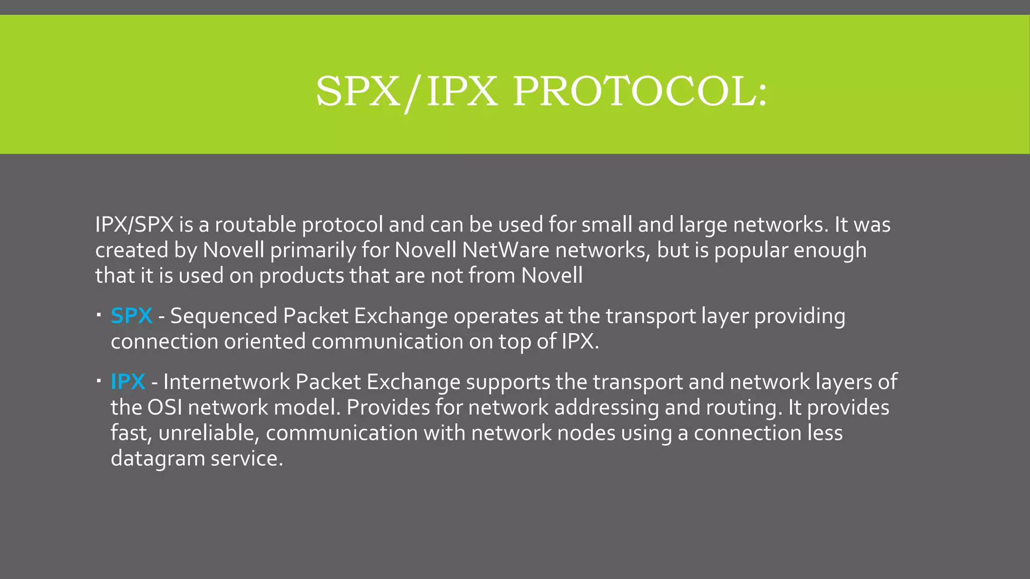 SPX/IPX PROTOCOL:
IPX/SPX is a routable protocol and can be used for small and large networks. It was
created by Novell primarily for Novell NetWare networks, but is popular enough
that it is used on products that are not from Novell
 SPX - Sequenced Packet Exchange operates at the transport layer providing
connection oriented communication on top of IPX.
 IPX - Internetwork Packet Exchange supports the transport and network layers of
the OSI network model. Provides for network addressing and routing. It provides
fast, unreliable, communication with network nodes using a connection less
datagram service.
 