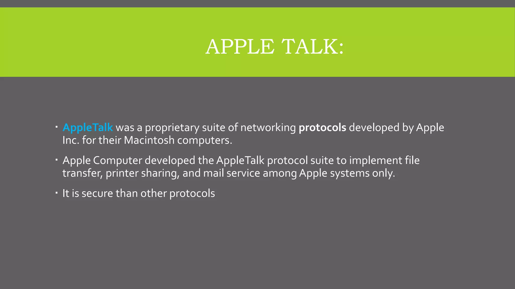APPLE TALK:
 AppleTalk was a proprietary suite of networking protocols developed by Apple
Inc. for their Macintosh computers.
 Apple Computer developed the AppleTalk protocol suite to implement file
transfer, printer sharing, and mail service among Apple systems only.
 It is secure than other protocols
 