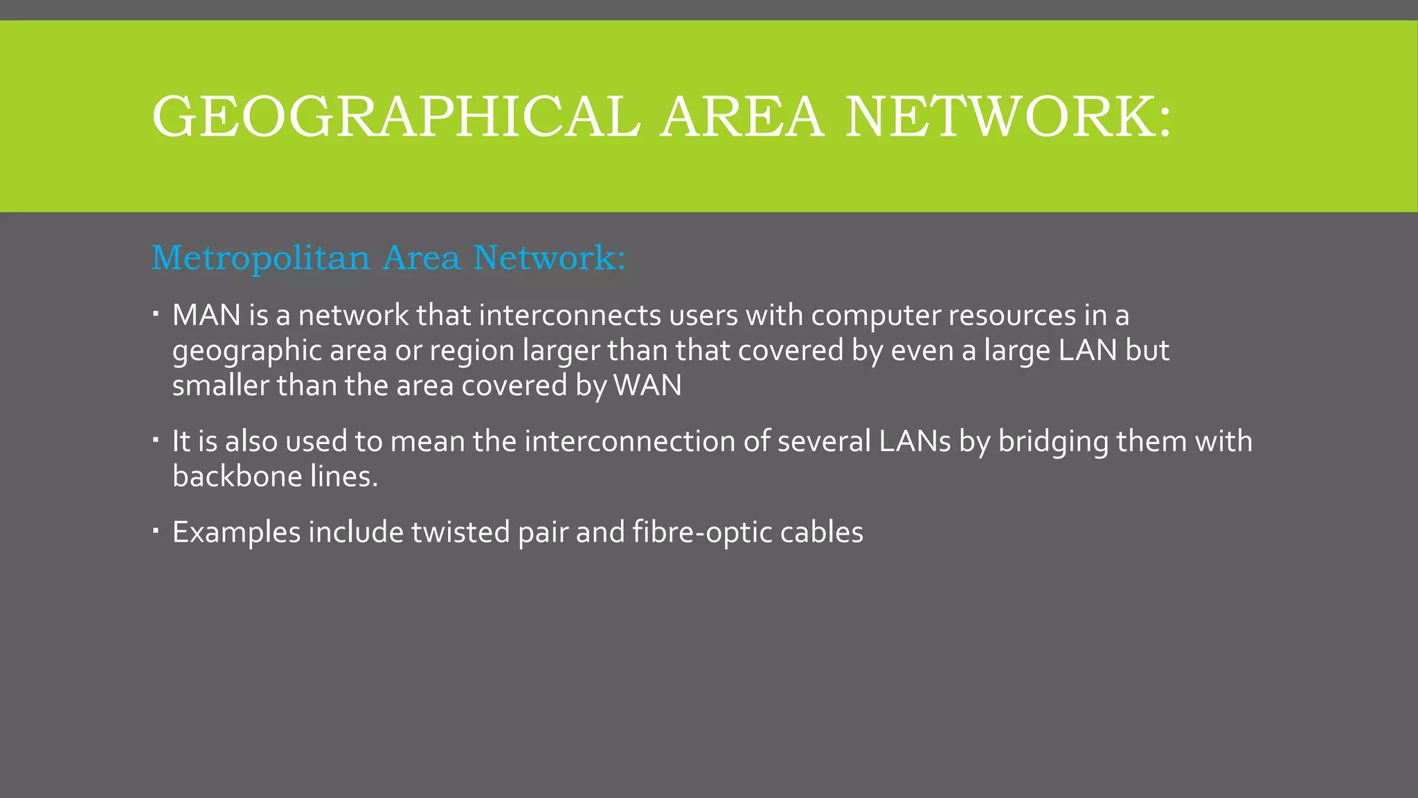 GEOGRAPHICAL AREA NETWORK:
Metropolitan Area Network:
 MAN is a network that interconnects users with computer resources in a
geographic area or region larger than that covered by even a large LAN but
smaller than the area covered byWAN
 It is also used to mean the interconnection of several LANs by bridging them with
backbone lines.
 Examples include twisted pair and fibre-optic cables
 