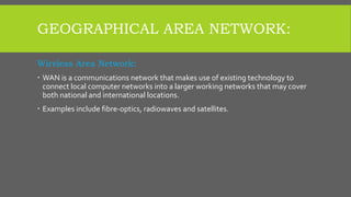 GEOGRAPHICAL AREA NETWORK:
Wireless Area Network:
 WAN is a communications network that makes use of existing technology to
connect local computer networks into a larger working networks that may cover
both national and international locations.
 Examples include fibre-optics, radiowaves and satellites.
 