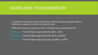 WIRELESS TRANSMISSION:
 In wireless transmission data transmission doesn’t require a specific medium
rather air is used as a medium to transmit data.
 Different frequency waves are used in wireless transmission networks.
Radiowaves:Transmit data ranging between 3kHz- 1GHz
Microwaves:Transmit data ranging between 3GHz- 300GHz
Radiowaves:Transmit data ranging between 300GHz- 400THz
 